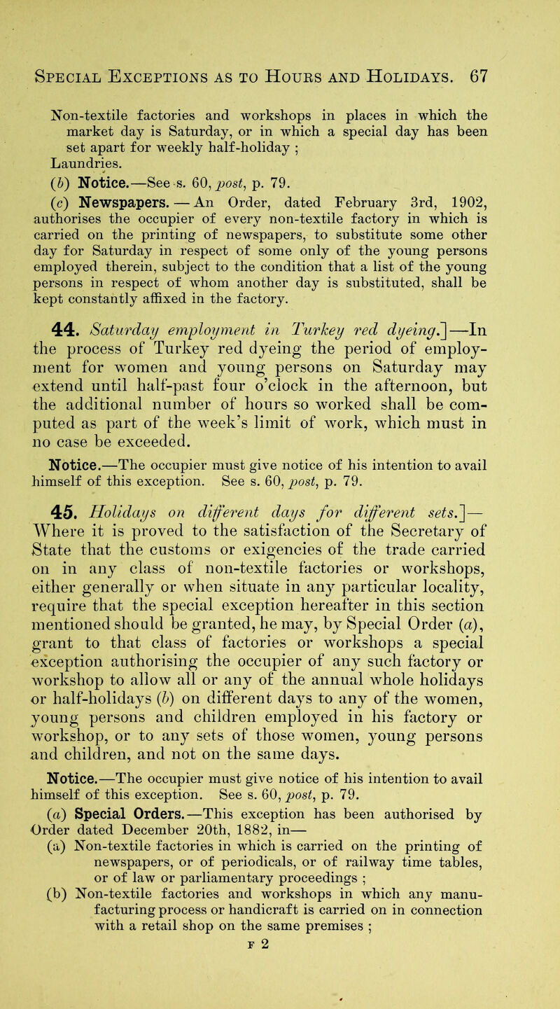 Non-textile factories and workshops in places in which the market day is Saturday, or in which a special day has been set apart for weekly half-holiday ; Laundries. (b) Notice.—See s. 60, post, p. 79. (c) Newspapers. — An Order, dated February 3rd, 1902, authorises the occupier of every non-textile factory in which is carried on the printing of newspapers, to substitute some other day for Saturday in respect of some only of the young persons employed therein, subject to the condition that a list of the young persons in respect of whom another day is substituted, shall be kept constantly affixed in the factory. 44. Saturday employment in Turkey red dyeing.]—In the process of Turkey red dyeing the period of employ- ment for women and young persons on Saturday may extend until half-past four o’clock in the afternoon, but the additional number of hours so worked shall be com- puted as part of the week’s limit of work, which must in no case be exceeded. Notice.—The occupier must give notice of his intention to avail himself of this exception. See s. 60, post, p. 79. 45. Holidays on different days for different sets.]— Where it is proved to the satisfaction of the Secretary of State that the customs or exigencies of the trade carried on in any class of non-textile factories or workshops, either generally or when situate in any particular locality, require that the special exception hereafter in this section mentioned should be granted, he may, by Special Order (a), grant to that class of factories or workshops a special exception authorising the occupier of any such factory or workshop to allow all or any of the annual whole holidays or half-holidays (b) on different days to any of the women, young persons and children employed in his factory or workshop, or to any sets of those women, young persons and children, and not on the same days. Notice.—The occupier must give notice of his intention to avail himself of this exception. See s. Q0, post, p. 79. (a) Special Orders.—This exception has been authorised by Order dated December 20th, 1882, in— (a) Non-textile factories in which is carried on the printing of newspapers, or of periodicals, or of railway time tables, or of law or parliamentary proceedings ; (b) Non-textile factories and workshops in which any manu- facturing process or handicraft is carried on in connection with a retail shop on the same premises ;