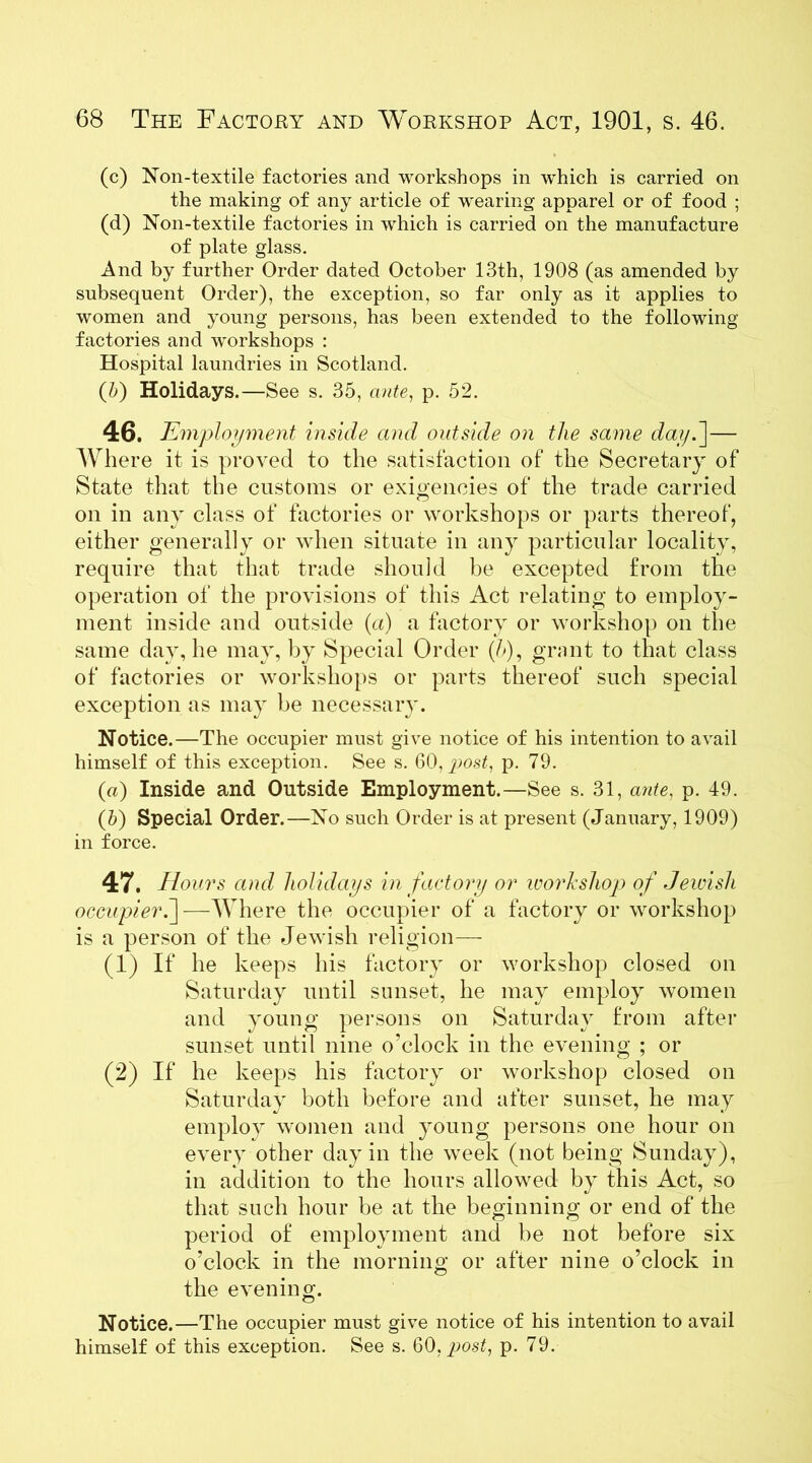 (c) Non-textile factories and workshops in which is carried on the making of any article of wearing apparel or of food ; (d) Non-textile factories in which is carried on the manufacture of plate glass. And by further Order dated October 13th, 1908 (as amended by subsequent Order), the exception, so far only as it applies to women and young persons, has been extended to the following factories and workshops : Hospital laundries in Scotland. (b) Holidays.—See s. 35, ante, p. 52. 46. Employment inside and outside on the same day.']— Where it is proved to the satisfaction of the Secretary of State that the customs or exigencies of the trade carried on in any class of factories or workshops or parts thereof, either generally or when situate in any particular locality, require that that trade should be excepted from the operation of the provisions of this Act relating to employ- ment inside and outside (a) a factory or workshop on the same day, lie may, by Special Order (5), grant to that class of factories or workshops or parts thereof such special exception as may be necessary. Notice.—The occupier must give notice of his intention to avail himself of this exception. See s. 60, post, p. 79. (a) Inside and Outside Employment.—See s. 31, ante, p. 49. (5) Special Order.—No such Order is at present (January, 1909) in force. 47. Hours and holidays in factory or workshop of Jewish occupier.]—Where the occupier of a factory or workshop is a person of the Jewish religion— (1) If he keeps his factory or workshop closed on Saturday until sunset, he may employ women and young persons on Saturday from after sunset until nine o'clock in the evening ; or (2) If he keeps his factory or workshop closed on Saturday both before and after sunset, he may employ women and young persons one hour on every other day in the week (not being Sunday), in addition to the hours allowed by this Act, so that such hour be at the beginning or end of the period of employment and be not before six o’clock in the morning or after nine o’clock in the evening. Notice.—The occupier must give notice of his intention to avail himself of this exception. See s. 60.post, p. 79.