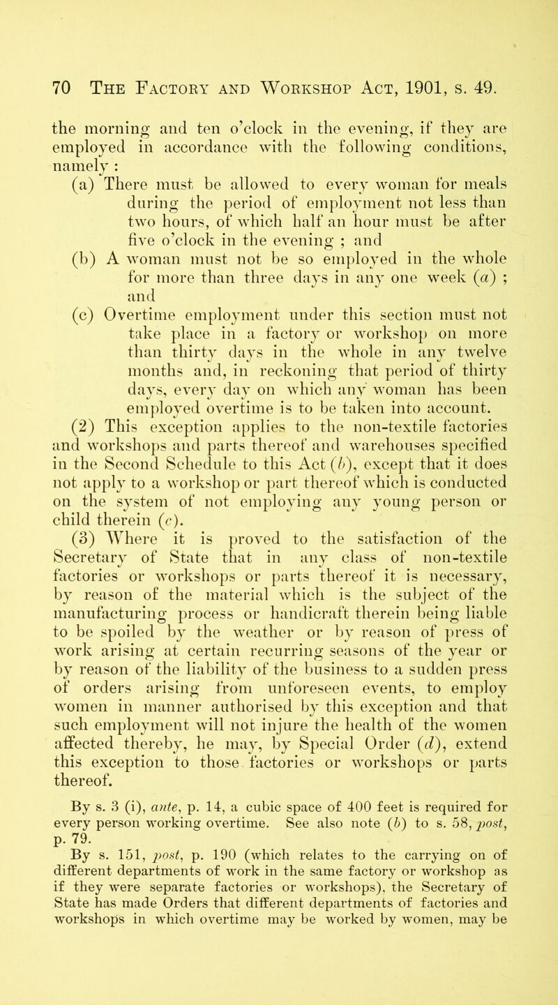 the morning and ten o’clock in the evening, if they are employed in accordance with the following conditions, namely : (a) There must be allowed to every woman for meals during the period of employment not less than two hours, of which half an hour must be after five o’clock in the evening ; and (b) A woman must not be so employed in the whole for more than three days in any one week (a) ; and (c) Overtime employment under this section must not take place in a factory or workshop on more than thirty days in the whole in any twelve months and, in reckoning that period of thirty days, every day on which any woman has been employed overtime is to be taken into account. (2) This exception applies to the 11011-textile factories and workshops and parts thereof and warehouses specified in the Second Schedule to this Act (/>), except that it does not apply to a workshop or part thereof which is conducted on the system of not employing any young person or child therein (c). (3) Where it is proved to the satisfaction of the Secretary of State that in any class of non-textile factories or workshops or parts thereof it is necessary, by reason of the material which is the subject of the manufacturing process or handicraft therein being liable to be spoiled by the weather or by reason of press of work arising at certain recurring seasons of the year or by reason of the liability of the business to a sudden press of orders arising from unforeseen events, to employ women in manner authorised by this exception and that such employment will not injure the health of the women affected thereby, he may, by Special Order (d), extend this exception to those factories or workshops or parts thereof. By s. 3 (i), ante, p. 14, a cubic space of 400 feet is required for every person working overtime. See also note (b) to s. 58, post, p. 79. By s. 151, post, p. 190 (which relates to the carrying on of different departments of work in the same factory or workshop as if they were separate factories or workshops), the Secretary of State has made Orders that different departments of factories and workshops in which overtime may be worked by women, may be