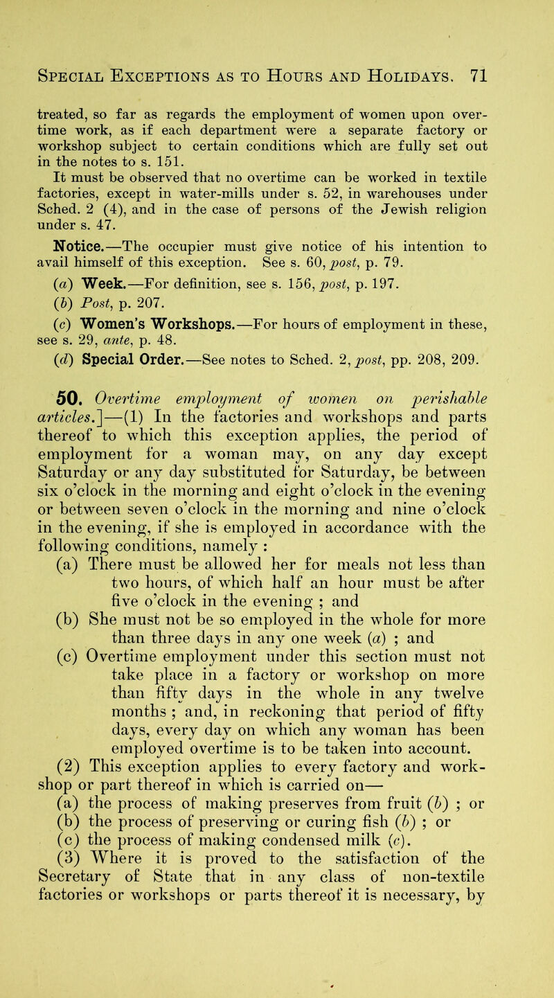 treated, so far as regards the employment of women upon over- time work, as if each department were a separate factory or workshop subject to certain conditions which are fully set out in the notes to s. 151. It must be observed that no overtime can be worked in textile factories, except in water-mills under s. 52, in warehouses under Sched. 2 (4), and in the case of persons of the Jewish religion under s. 47. Notice.—The occupier must give notice of his intention to avail himself of this exception. See s. 60, post, p. 79. (a) Week.—For definition, see s. 156, post, p. 197. (5) Post, p. 207. (c) Women’s Workshops.—For hours of employment in these, see s. 29, ante, p. 48. (d) Special Order.—See notes to Sched. 2, post, pp. 208, 209. 50. Overtime employment of women on perishable articles.]—(1) In the factories and workshops and parts thereof to which this exception applies, the period of employment for a woman may, on any day except Saturday or any day substituted for Saturday, be between six o’clock in the morning and eight o’clock in the evening or between seven o’clock in the morning and nine o’clock in the evening, if she is employed in accordance with the following conditions, namely : (a) There must be allowed her for meals not less than two hours, of which half an hour must be after five o’clock in the evening ; and (b) She must not be so employed in the whole for more than three days in any one week (a) ; and (c) Overtime employment under this section must not take place in a factory or workshop on more than fifty days in the whole in any twelve months ; and, in reckoning that period of fifty days, every day on which any woman has been employed overtime is to be taken into account. (2) This exception applies to every factory and work- shop or part thereof in which is carried on— (a) the process of making preserves from fruit (b) ; or (b) the process of preserving or curing fish (b) ; or (c) the process of making condensed milk (c). (3) Where it is proved to the satisfaction of the Secretary of State that in any class of non-textile factories or workshops or parts thereof it is necessary, by
