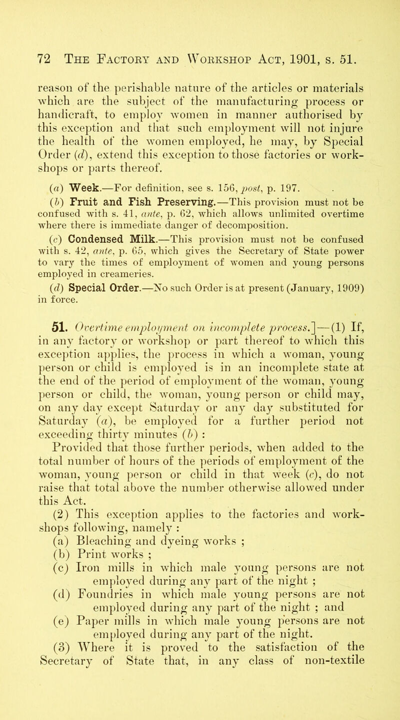 reason of the perishable nature of the articles or materials which are the subject of the manufacturing process or handicraft, to employ women in manner authorised by this exception and that such employment will not injure the health of the women employed, he may, by Special Order (<7), extend this exception to those factories or work- shops or parts thereof. («) Week.—For definition, see s. 156, post, p. 197. (5) Fruit and Fish Preserving.—This provision must not be confused with s. 41, ante, p. 62, which allows unlimited overtime where there is immediate danger of decomposition. (c) Condensed Milk.—This provision must not be confused with s. 42, ante, p. 65, which gives the Secretary of State power to var}r the times of employment of women and young persons employed in creameries. (d) Special Order.—No such Order is at present (January, 1909) in force. 51. Overtime employment on incomplete process.] — (1) If, in any factory or workshop or part thereof to which this exception applies, the process in which a woman, young person or child is employed is in an incomplete state at the end of the period of employment of the woman, young person or child, the woman, young person or child may, on any day except Saturday or any day substituted for Saturday (a), be employed for a further period not exceeding thirty minutes (b) : Provided that those further periods, when added to the total number of hours of the periods of employment of the woman, young person or child in that week (c), do not raise that total above the number otherwise allowed under this Act. (2) This exception applies to the factories and work- shops following, namely : (a) Bleaching and dyeing works ; (b) Print works ; (c) Iron mills in which male young persons are not employed during any part of the night ; (d) Foundries in which male young persons are not employed during any part of the night ; and (e) Paper mills in which male young persons are not employed during any part of the night. (3) Where it is proved to the satisfaction of the Secretary of State that, in any class of non-textile