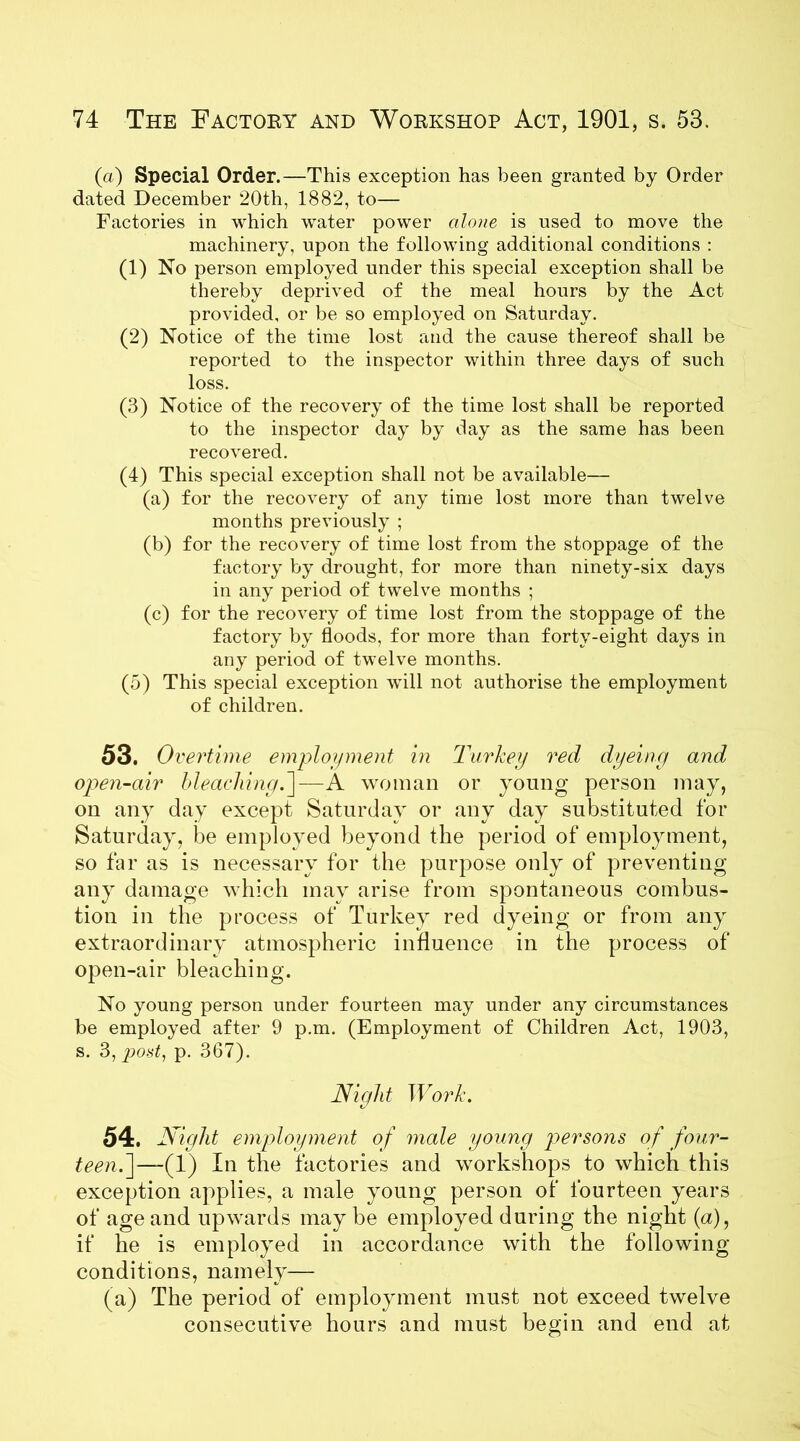 (a) Special Order.—This exception has been granted by Order dated December 20th, 1882, to— Factories in which water power alone is used to move the machinery, upon the following additional conditions : (1) No person employed under this special exception shall be thereby deprived of the meal hours by the Act provided, or be so employed on Saturday. (2) Notice of the time lost and the cause thereof shall be reported to the inspector within three days of such loss. (3) Notice of the recovery of the time lost shall be reported to the inspector day by day as the same has been recovered. (4) This special exception shall not be available— (a) for the recovery of any time lost more than twelve months previously ; (b) for the recovery of time lost from the stoppage of the factory by drought, for more than ninety-six days in any period of twelve months ; (c) for the recovery of time lost from the stoppage of the factory by floods, for more than forty-eight days in any period of twelve months. (5) This special exception will not authorise the employment of children. 53. Oi jertime employment in Turkey red dyeing and open-air bleaching.]—A woman or young person may, on any day except Saturday or any day substituted for Saturday, be employed beyond the period of employment, so far as is necessary for the purpose only of preventing any damage which may arise from spontaneous combus- tion in the process of Turkey red dyeing or from any extraordinary atmospheric influence in the process of open-air bleaching. No young person under fourteen may under any circumstances be employed after 9 p.m. (Employment of Children Act, 1903, s. 3, post, p. 367). Night Work. 54. Night employment of male young persons of four- teen.^—(fT) In the factories and workshops to which this exception applies, a male young person of fourteen years of age and upwards may be employed during the night (a), if he is employed in accordance with the following- conditions, namely— (a) The period of employment must not exceed twelve consecutive hours and must begin and end at