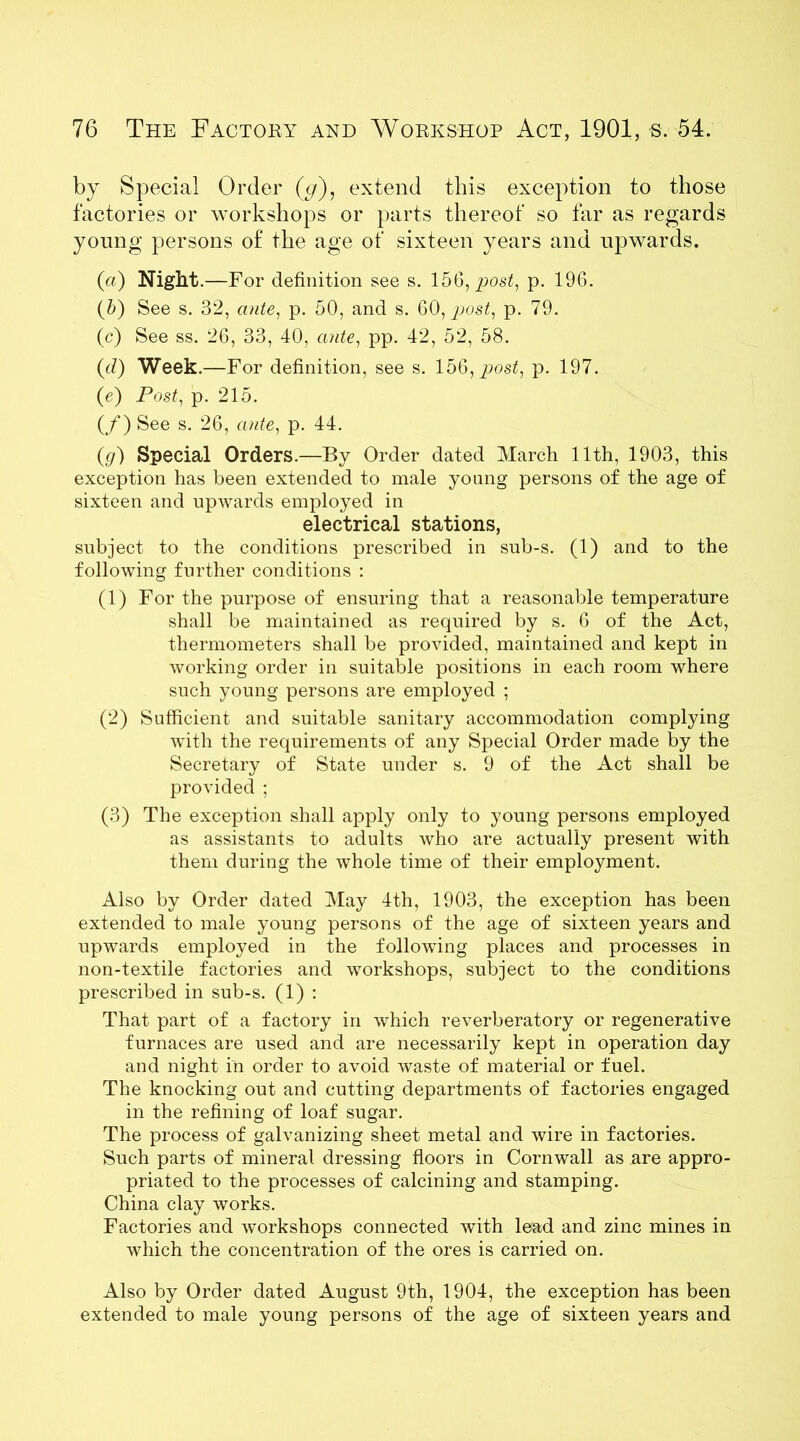 by Special Order (g), extend this exception to those factories or workshops or parts thereof so far as regards young persons of the age of sixteen years and upwards. (a) Night .—For definition see s. 156, post, p. 196. (b) See s. 32, ante, p. 50, and s. 60, post, p. 79. (c) See ss. 26, 33, 40, ante, pp. 42, 52, 58. (d) Week. —For definition, see s. 15Q,post, p. 197. (e) Post, p. 215. (/) See s. 26, ante, p. 44. (g) Special Orders.—By Order dated March 11th, 1903, this exception has been extended to male young persons of the age of sixteen and upwards employed in electrical stations, subject to the conditions prescribed in sub-s. (1) and to the following further conditions : (1) For the purpose of ensuring that a reasonable temperature shall be maintained as required by s. 6 of the Act, thermometers shall be provided, maintained and kept in working order in suitable positions in each room where such young persons are employed ; (2) Sufficient and suitable sanitary accommodation complying with the requirements of any Special Order made by the Secretary of State under s. 9 of the Act shall be provided ; (3) The exception shall apply only to young persons employed as assistants to adults who are actually present with them during the whole time of their employment. Also by Order dated May 4th, 1903, the exception has been extended to male young persons of the age of sixteen years and upwards employed in the following places and processes in non-textile factories and workshops, subject to the conditions prescribed in sub-s. (1) : That part of a factory in which reverberatory or regenerative furnaces are used and are necessarily kept in operation day and night in order to avoid waste of material or fuel. The knocking out and cutting departments of factories engaged in the refining of loaf sugar. The process of galvanizing sheet metal and wire in factories. Such parts of mineral dressing floors in Cornwall as are appro- priated to the processes of calcining and stamping. China clay works. Factories and workshops connected with lead and zinc mines in which the concentration of the ores is carried on. Also by Order dated August 9th, 1904, the exception has been extended to male young persons of the age of sixteen years and