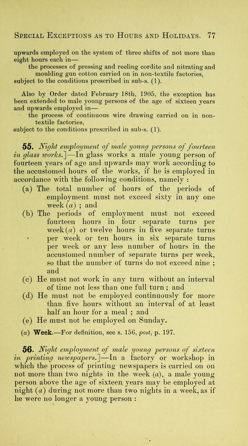 upwards employed on the system of three shifts of not more than eight hours each in— the processes of pressing and reeling cordite and nitrating and moulding gun cotton carried on in non-textile factories, subject to the conditions prescribed in sub-s. (1). Also by Order dated February 18th, 1905, the exception has been extended to male young persons of the age of sixteen years and upwards employed in— the process of continuous wire drawing carried on in non- textile factories, subject to the conditions prescribed in sub-s. (1). 55. Night employment of male young persons of fourteen in glass vjorksf— In glass works a male young person of fourteen years of age and upwards may work according to the accustomed hours of the works, if he is employed in accordance with the following conditions, namely : (a) The total number of hours of the periods of employment must not exceed sixty in any one week (a) ; and (b) The periods of employment must not exceed fourteen hours in four separate turns per week (a) or twelve hours in five separate turns » per week or ten hours in six separate turns per week or any less number of hours in the accustomed number of separate turns per week, so that the number of turns do not exceed nine ; and (c) He must not work in any turn without an interval of time not less than one full turn ; and (d) He must not be employed continuously for more than five hours without an interval of at least half an hour for a meal ; and (e) He must not be employed on Sunday. (a) Week.—For definition, see s. 156, post, p. 197. 56. Night employment of male young persons of sixteen in printing newspapers.\—In a factory or workshop in which the process of printing newspapers is carried on on not more than two nights in the week (a), a male young person above the age of sixteen years may be employed at night (u) during not more than two nights in a week, as if he were no longer a young person :