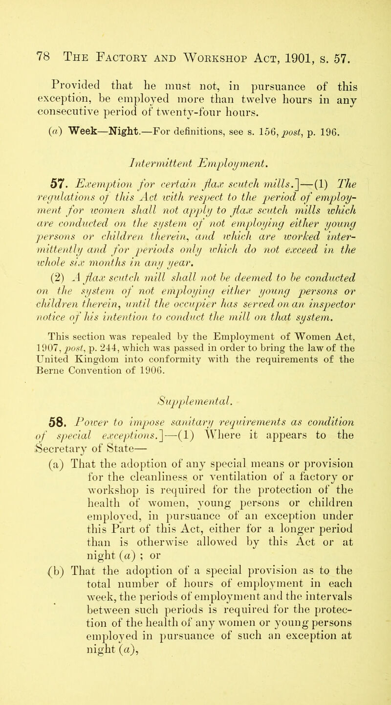 Provided that he must not, in pursuance of this exception, be employed more than twelve hours in any consecutive period of twenty-four hours. (a) Week—Night .—For definitions, see s. 156, post, p. 196. Intermittent Employment. 57. Exemption for certain flax scutch mills.]—(1) The regulations of this Act with respect to the period of employ- ment for women shall not apply to jiax scutch mills which are conducted on the system of not employing either young persons or children therein, and which are worked inter- mittently and for periods only which do not exceed in the whole six months in any year. (2) A flax scutch mill shall not he deemed to he conducted on the system of not employing either young persons or children therein, until the occupier has served on an inspector notice of Ms intention to conduct the mill on that system. This section was repealed by the Employment of Women Act, 1907, post, p. 244, which was passed in order to bring the law of the United Kingdom into conformity with the requirements of the Berne Convention of 1906. Supplemental. 58. Power to impose sanitary requirements as condition of special exceptions.]—(1) Where it appears to the Secretary of State— (a) That the adoption of any special means or provision for the cleanliness or ventilation of a factory or workshop is required for the protection of the health of women, young persons or children employed, in pursuance of an exception under this Part of this Act, either for a longer period than is otherwise allowed by this Act or at night(a) ; or (b) That the adoption of a special provision as to the total number of hours of employment in each week, the periods of employment and the intervals between such periods is required for the protec- tion of the health of any women or young persons employed in pursuance of such an exception at night (a),