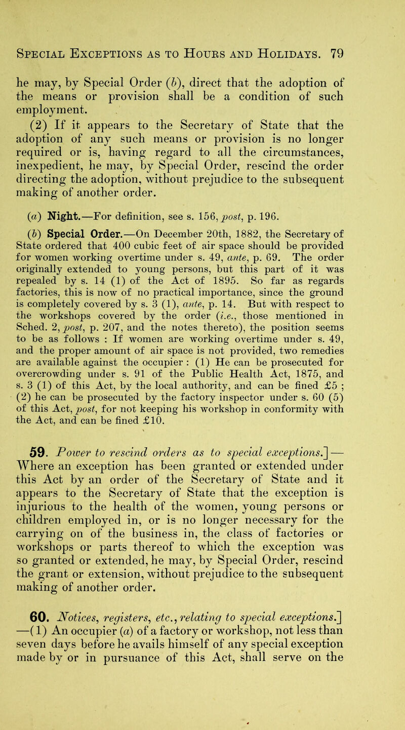 he may, by Special Order (5), direct that the adoption of the means or provision shall be a condition of such employment. (2) If it appears to the Secretary of State that the adoption of any such means or provision is no longer required or is, having regard to all the circumstances, inexpedient, he may, by Special Order, rescind the order directing the adoption, without prejudice to the subsequent making of another order. («) Night.—For definition, see s. 156, post, p. 196. (b) Special Order.—On December 20th, 1882, the Secretary of State ordered that 400 cubic feet of air space should be provided for women working overtime under s. 49, ante, p. 69. The order originally extended to young persons, but this part of it was repealed by s. 14 (1) of the Act of 1895. So far as regards factories, this is now of no practical importance, since the ground is completely covered by s. 3 (1), ante, p. 14. But with respect to the workshops covered by the order (i.e., those mentioned in Sched. 2, post, p. 207, and the notes thereto), the position seems to be as follows : If women are working overtime under s. 49, and the proper amount of air space is not provided, two remedies are available against the occupier : (1) He can be prosecuted for overcrowding under s. 91 of the Public Health Act, 1875, and s. 3 (1) of this Act, by the local authority, and can be fined £5 ; (2) he can be prosecuted by the factory inspector under s. 60 (5) of this Act, post, for not keeping his workshop in conformity with the Act, and can be fined £10. 59. Power to rescind orders as to special exceptions.] — Where an exception has been granted or extended under this Act by an order of the Secretary of State and it appears to the Secretary of State that the exception is injurious to the health of the women, young persons or children employed in, or is no longer necessary for the carrying on of the business in, the class of factories or workshops or parts thereof to which the exception was so granted or extended, he may, by Special Order, rescind the grant or extension, without prejudice to the subsequent making of another order. 60. Notices, registers, etc., relating to special exceptions.] —(1) An occupier (a) of a factory or workshop, not less than seven days before he avails himself of any special exception made by or in pursuance of this Act, shall serve on the
