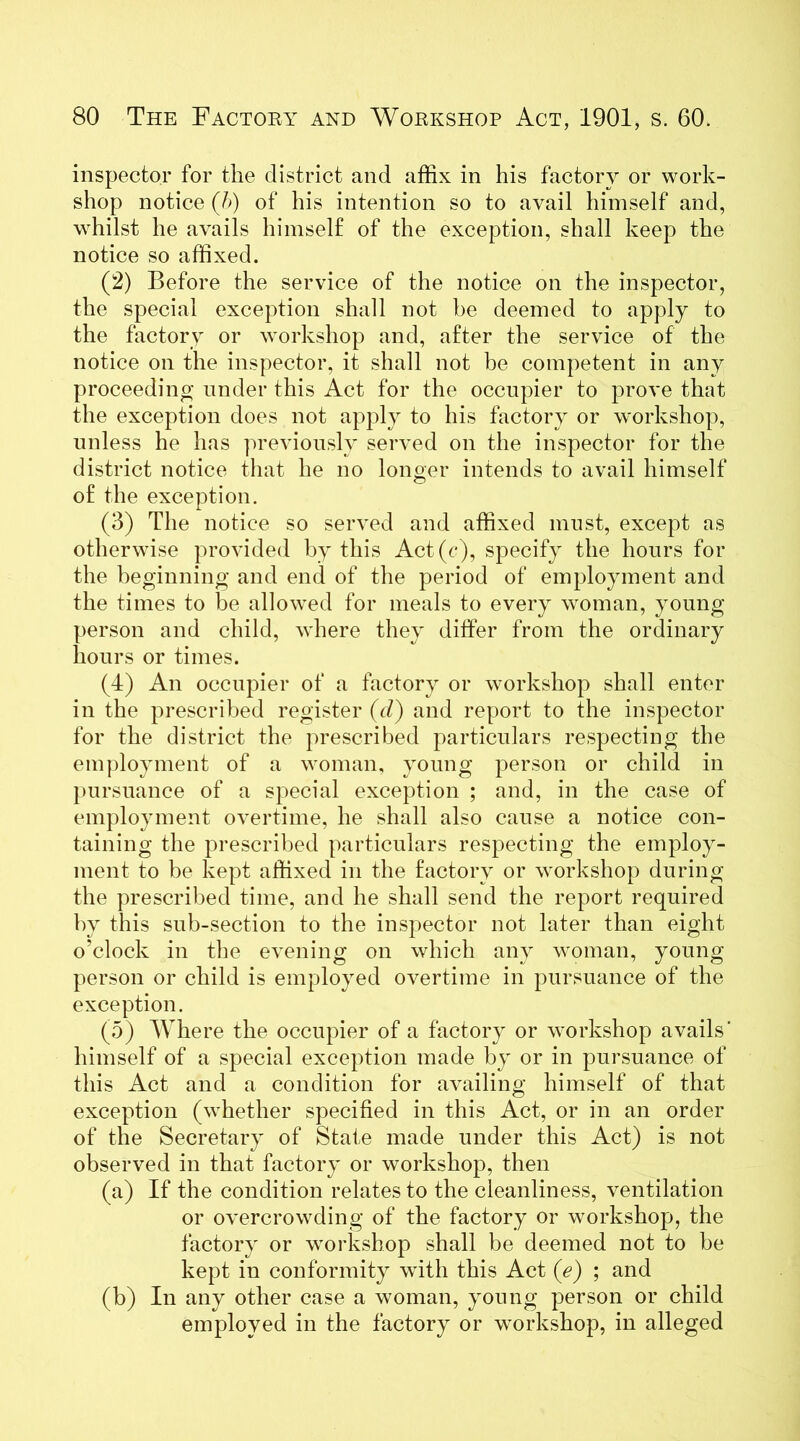 inspector for the district and affix in his factory or work- shop notice (h) of his intention so to avail himself and, whilst he avails himself of the exception, shall keep the notice so affixed. (2) Before the service of the notice on the inspector, the special exception shall not be deemed to apply to the factory or workshop and, after the service of the notice on the inspector, it shall not be competent in any proceeding under this Act for the occupier to prove that the exception does not apply to his factory or workshop, unless he has previously served on the inspector for the district notice that he no longer intends to avail himself of the exception. (3) The notice so served and affixed must, except as otherwise provided by this Act(c), specify the hours for the beginning and end of the period of employment and the times to be allowed for meals to every woman, young person and child, where they differ from the ordinary hours or times. (4) An occupier of a factory or workshop shall enter in the prescribed register (d) and report to the inspector for the district the prescribed particulars respecting the employment of a woman, young person or child in pursuance of a special exception ; and, in the case of employment overtime, he shall also cause a notice con- taining the prescribed particulars respecting the employ- ment to be kept affixed in the factory or workshop during the prescribed time, and he shall send the report required by this sub-section to the inspector not later than eight o’clock in the evening on which any woman, young person or child is employed overtime in pursuance of the exception. (5) Where the occupier of a factory or workshop avails’ himself of a special exception made by or in pursuance of this Act and a condition for availing himself of that exception (whether specified in this Act, or in an order of the Secretary of State made under this Act) is not observed in that factory or workshop, then (a) If the condition relates to the cleanliness, ventilation or overcrowding of the factory or workshop, the factory or workshop shall be deemed not to be kept in conformity with this Act (e) ; and (b) In any other case a woman, young person or child employed in the factory or workshop, in alleged