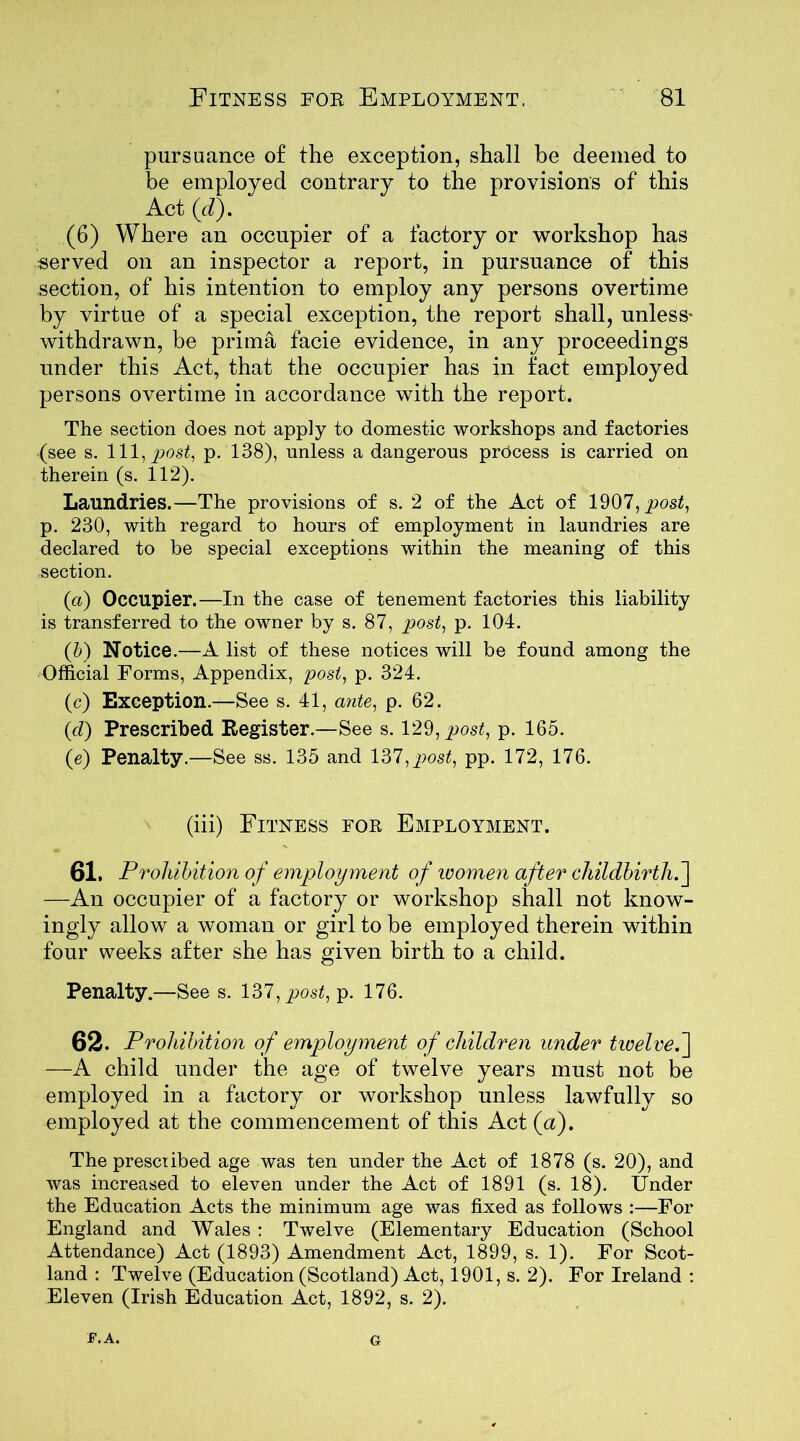 pursuance o£ the exception, shall be deemed to be employed contrary to the provisions of this Act (d). (6) Where an occupier of a factory or workshop has served on an inspector a report, in pursuance of this section, of his intention to employ any persons overtime by virtue of a special exception, the report shall, unless- withdrawn, be prima facie evidence, in any proceedings under this Act, that the occupier has in fact employed persons overtime in accordance with the report. The section does not apply to domestic workshops and factories (see s. Ill, post, p. 138), unless a dangerous process is carried on therein (s. 112). Laundries.—The provisions of s. 2 of the Act of 1907, post, p. 230, with regard to hours of employment in laundries are declared to be special exceptions within the meaning of this section. (a) Occupier.—In the case of tenement factories this liability is transferred to the owner by s. 87, post, p. 104. (b) Notice.—A list of these notices will be found among the Official Forms, Appendix, post, p. 324. (c) Exception.—See s. 41, ante, p. 62. (<d) Prescribed Register.—See s. 129, post, p. 165. (e) Penalty.—See ss. 135 and 137, post, pp. 172, 176. (iii) Fitness for Employment. 61. Prohibition of employment of women after childbirth.] —An occupier of a factory or workshop shall not know- ingly allow a woman or girl to be employed therein within four weeks after she has given birth to a child. Penalty.—See s. 137, post, p. 176. 62. Prohibition of employment of children under twelve.] —A child under the age of twelve years must not be employed in a factory or workshop unless lawfully so employed at the commencement of this Act (a). The prescribed age was ten under the Act of 1878 (s. 20), and was increased to eleven under the Act of 1891 (s. 18). Under the Education Acts the minimum age was fixed as follows :—For England and Wales : Twelve (Elementary Education (School Attendance) Act (1893) Amendment Act, 1899, s. 1). For Scot- land : Twelve (Education (Scotland) Act, 1901, s. 2). For Ireland : Eleven (Irish Education Act, 1892, s. 2). F.A. G