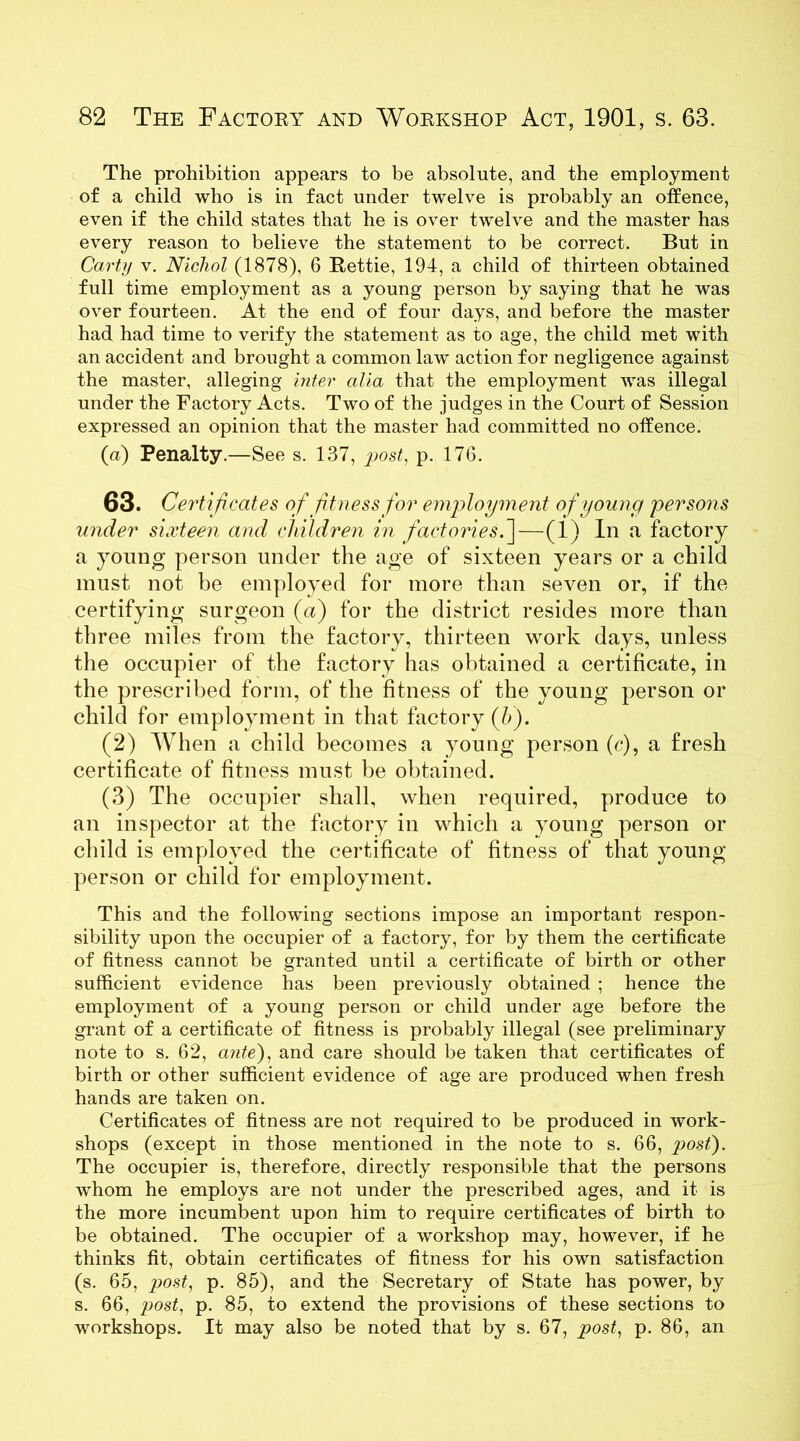 The prohibition appears to be absolute, and the employment of a child who is in fact under twelve is probably an offence, even if the child states that he is over twelve and the master has every reason to believe the statement to be correct. But in Carty v. Nicliol (1878), 6 Rettie, 194, a child of thirteen obtained full time employment as a young person by saying that he was over fourteen. At the end of four days, and before the master had had time to verify the statement as to age, the child met with an accident and brought a common law action for negligence against the master, alleging inter alia that the employment was illegal under the Factory Acts. Two of the judges in the Court of Session expressed an opinion that the master had committed no offence. (a) Penalty.—See s. 137, post, p. 176. 63. Certificates of fitness for employment of young persons under sixteen and children in factories.']—(1) In a factory a young person under the age of sixteen years or a child must not he employed for more than seven or, if the certifying surgeon (a) for the district resides more than three miles from the factory, thirteen work days, unless the occupier of the factory has obtained a certificate, in the prescribed form, of the fitness of the young person or child for employment in that factory (h). (2) When a child becomes a young person (c), a fresh certificate of fitness must be obtained. (3) The occupier shall, when required, produce to an inspector at the factory in which a young person or child is employed the certificate of fitness of that young person or child for employment. This and the following sections impose an important respon- sibility upon the occupier of a factory, for by them the certificate of fitness cannot be granted until a certificate of birth or other sufficient evidence has been previously obtained ; hence the employment of a young person or child under age before the grant of a certificate of fitness is probably illegal (see preliminary note to s. 62, ante), and care should be taken that certificates of birth or other sufficient evidence of age are produced when fresh hands are taken on. Certificates of fitness are not required to be produced in work- shops (except in those mentioned in the note to s. 66, post). The occupier is, therefore, directly responsible that the persons whom he employs are not under the prescribed ages, and it is the more incumbent upon him to require certificates of birth to be obtained. The occupier of a workshop may, however, if he thinks fit, obtain certificates of fitness for his own satisfaction (s. 65, post, p. 85), and the Secretary of State has power, by s. 66, post, p. 85, to extend the provisions of these sections to workshops. It may also be noted that by s. 67, post, p. 86, an