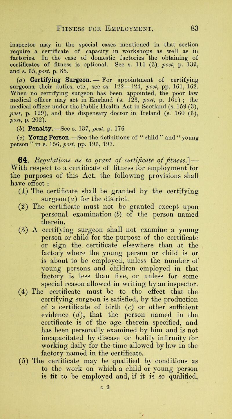 inspector may in the special cases mentioned in that section require a certificate of capacity in workshops as well as in factories. In the case of domestic factories the obtaining of certificates of fitness is optional. See s. Ill (3), post, p. 139, and s. 65, post. p. 85. (a) Certifying Surgeon. — For appointment of certifying surgeons, their duties, etc., see ss. 122—124, post. pp. 161, 162. When no certifying surgeon has been appointed, the poor law medical officer may act in England (s. 123, post. p. 161) ; the medical officer under the Public Health Act in Scotland (s. 159 (3), post, p. 199), and the dispensary doctor in Ireland (s. 160 (6), post, p. 202). (b) Penalty.—See s. 137, post, p. 176 (c) Young Person.—See the definitions of “ child ” and “ young person” in s. 156,post, pp. 196, 197. 64. Regulations as to grant of certificate of fitness.~\ — With respect to a certificate of fitness for employment for the purposes of this Act, the following provisions shall have effect : (1) The certificate shall be granted by the certifying surgeon (a) for the district. (2) The certificate must not be granted except upon personal examination (b) of the person named therein. (3) A certifying surgeon shall not examine a young person or child for the purpose of the certificate or sign the. certificate elsewhere than at the factory where the young person or child is or is about to be employed, unless the number of young persons and children employed in that factory is less than five, or unless for some special reason allowed in writing by an inspector. (4) The certificate must be to the effect that the certifying surgeon is satisfied, by the production of a certificate of birth (c) or other sufficient evidence (dfi that the person named in the certificate is of the age therein specified, and has been personally examined by him and is not incapacitated by disease or bodily infirmity for working daily for the time allowed by law in the factory named in the certificate. (5) The certificate may be qualified by conditions as to the work on which a child or young person is fit to be employed and, if it is so qualified,
