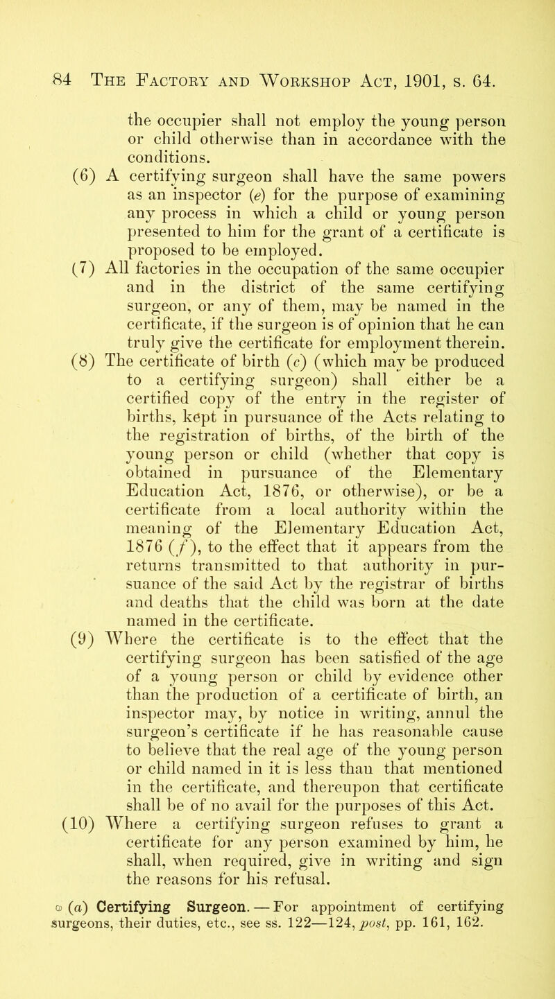 the occupier shall not employ the young person or child otherwise than in accordance with the conditions. (6) A certifying surgeon shall have the same powers as an inspector (e) for the purpose of examining any process in which a child or young person presented to him for the grant of a certificate is proposed to be employed. (7) All factories in the occupation of the same occupier and in the district of the same certifying surgeon, or any of them, may be named in the certificate, if the surgeon is of opinion that he can truly give the certificate for employment therein. (8) The certificate of birth (c) (which may be produced to a certifying surgeon) shall either he a certified copy of the entry in the register of births, kept in pursuance of the Acts relating to the registration of births, of the birth of the young person or child (whether that copy is obtained in pursuance of the Elementary Education Act, 1876, or otherwise), or be a certificate from a local authority within the meaning of the Elementary Education Act, 1876 (/), to the effect that it appears from the returns transmitted to that authority in pur- suance of the said Act by the registrar of births and deaths that the child was born at the date named in the certificate. (9) Where the certificate is to the effect that the certifying surgeon has been satisfied of the age of a young person or child by evidence other than the production of a certificate of birth, an inspector may, by notice in writing, annul the surgeon’s certificate if he has reasonable cause to believe that the real age of the young person or child named in it is less than that mentioned in the certificate, and thereupon that certificate shall be of no avail for the purposes of this Act. (10) Where a certifying surgeon refuses to grant a certificate for any person examined by him, he shall, when required, give in writing and sign the reasons for his refusal. a (a) Certifying Surgeon. — For appointment of certifying surgeons, their duties, etc., see ss. 122—124, post, pp. 161, 162.