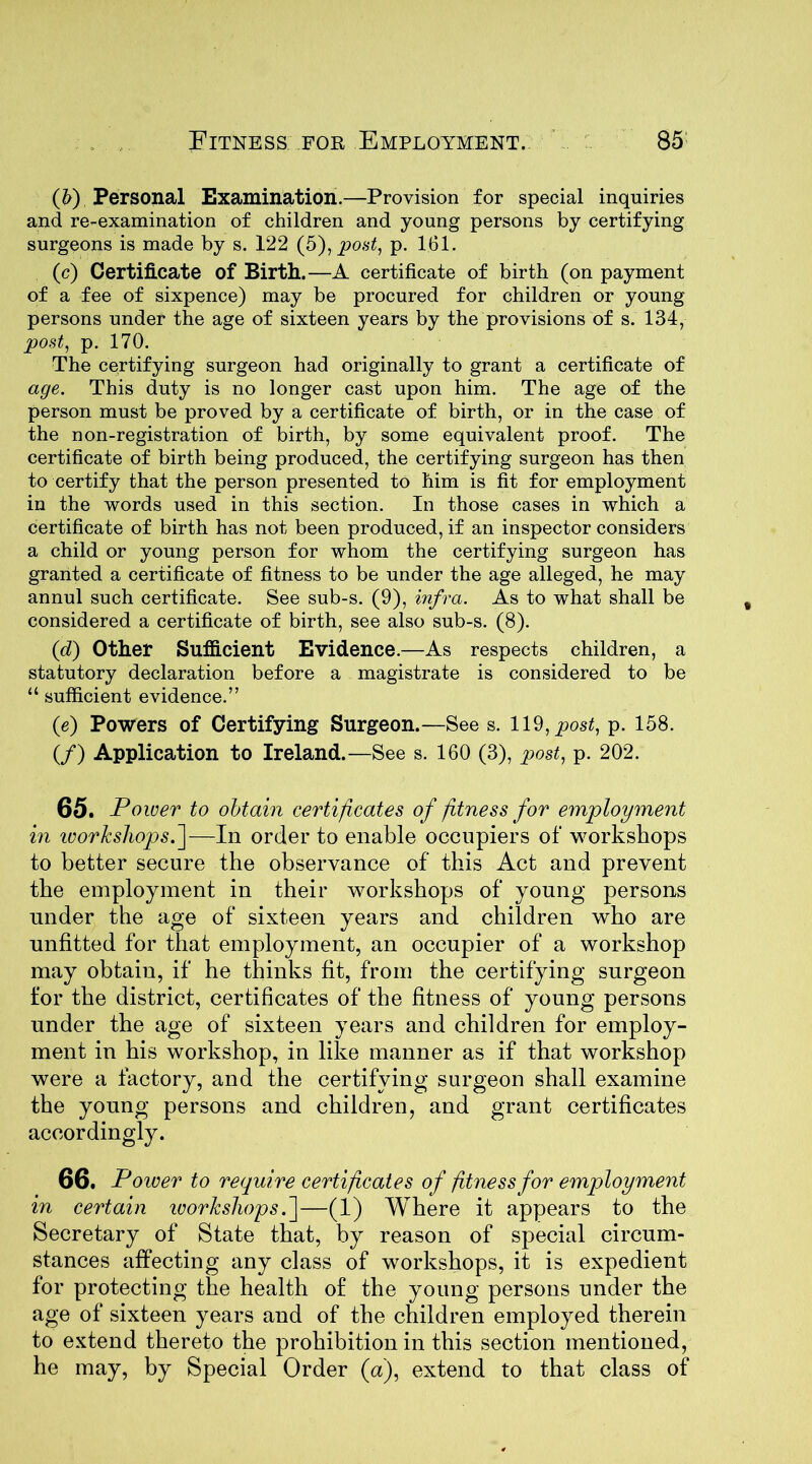 (b) Personal Examination.—Provision for special inquiries and re-examination of children and young persons by certifying surgeons is made by s. 122 (5), post, p. 161. (c) Certificate of Birth.—A certificate of birth (on payment of a fee of sixpence) may be procured for children or young persons under the age of sixteen years by the provisions of s. 134, post, p. 170. The certifying surgeon had originally to grant a certificate of age. This duty is no longer cast upon him. The age of the person must be proved by a certificate of birth, or in the case of the non-registration of birth, by some equivalent proof. The certificate of birth being produced, the certifying surgeon has then to certify that the person presented to him is fit for employment in the words used in this section. In those cases in which a certificate of birth has not been produced, if an inspector considers a child or young person for whom the certifying surgeon has granted a certificate of fitness to be under the age alleged, he may annul such certificate. See sub-s. (9), infra. As to what shall be considered a certificate of birth, see also sub-s. (8). (<d) Other Sufficient Evidence.—As respects children, a statutory declaration before a magistrate is considered to be “ sufficient evidence.” (e) Powers of Certifying Surgeon.—See s. 119, post, p. 158. (/) Application to Ireland.—See s. 160 (3), post, p. 202. 65. Power to obtain certificates of fitness for employment in ivorkshops.]—In order to enable occupiers of workshops to better secure the observance of this Act and prevent the employment in their workshops of young persons under the age of sixteen years and children who are unfitted for that employment, an occupier of a workshop may obtain, if he thinks fit, from the certifying surgeon for the district, certificates of the fitness of young persons under the age of sixteen years and children for employ- ment in his workshop, in like manner as if that workshop were a factory, and the certifying surgeon shall examine the young persons and children, and grant certificates accordingly. 66. Power to require certificates of fitness for employment in certain ivorkshops. ]—(1) Where it appears to the Secretary of State that, by reason of special circum- stances affecting any class of workshops, it is expedient for protecting the health of the young persons under the age of sixteen years and of the children employed therein to extend thereto the prohibition in this section mentioned, he may, by Special Order (a), extend to that class of
