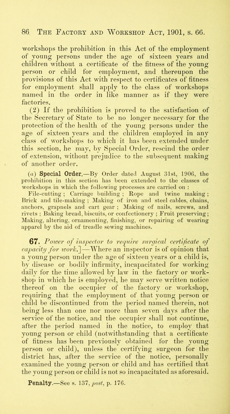workshops the prohibition in this Act of the employment of young persons under the age of sixteen years and children without a certificate of the fitness of the young person or child for employment, and thereupon the provisions of this Act with respect to certificates of fitness for employment shall apply to the class of workshops named in the order in like manner as if they were factories. (2) If the prohibition is proved to the satisfaction of the Secretary of State to be no longer necessary for the protection of the health of the young persons under the age of sixteen years and the children employed in any class of workshops to which it has been extended under this section, he may, by Special Order, rescind the order of extension, without prejudice to the subsequent making of another order. (a) Special Order.—By Order dated August 31st, 1906, the prohibition in this section has been extended to the classes of workshops in which the following processes are carried on : File-cutting ; Carriage building ; Hope and twine making ; Brick and tile-making ; Making of iron and steel cables, chains, anchors, grapnels and cart gear ; Making of nails, screws, and rivets ; Baking bread, biscuits, or confectionery ; Fruit preserving; Making, altering, ornamenting, finishing, or repairing of wearing apparel by the aid of treadle sewing machines. 67. Power of inspector to require surgical certificate of capacity for work.~\—Where an inspector is of opinion that a young person under the age of sixteen years or a child is, by disease or bodily infirmity, incapacitated for working daily for the time allowed by law in the factory or work- shop in which he is employed, he may serve written notice thereof on the occupier of the factory or workshop, requiring that the employment of that young person or child be discontinued from the period named therein, not being less than one nor more than seven days after the service of the notice, and the occupier shall not continue, after the period named in the notice, to employ that young person or child (notwithstanding that a certificate of fitness has been previously obtained for the young person or child), unless the certifying surgeon for the district has, after the service of the notice, personally examined the young person or child and has certified that the young person or child is not so incapacitated as aforesaid. Penalty.—See s. 137, qiost, p. 176.