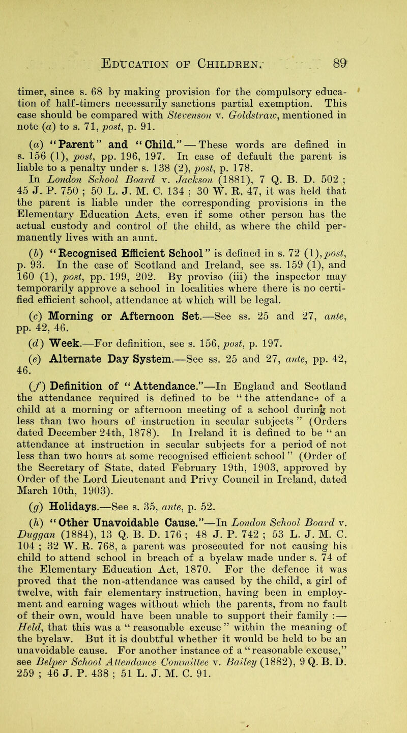 timer, since s. 68 by making provision for the compulsory educa- tion of half-timers necessarily sanctions partial exemption. This case should be compared with Stevenson v. Goldstraw, mentioned in note (a) to s. 71, post, p. 91. (a) “Parent” and “Child.” — These words are defined in s. 156 (1), post, pp. 196, 197. In case of default the parent is liable to a penalty under s. 138 (2), post, p. 178. In London School Board v. Jackson (1881), 7 Q. B. D. 502 ; 45 J. P. 750 ; 50 L. J. M. C. 134 ; 30 W. R. 47, it was held that the parent is liable under the corresponding provisions in the Elementary Education Acts, even if some other person has the actual custody and control of the child, as where the child per- manently lives with an aunt. (5) “Recognised Efficient School” is defined in s. 72 (1 ),post, p. 93. In the case of Scotland and Ireland, see ss. 159 (1), and 160 (1), post, pp. 199, 202. By proviso (iii) the inspector may temporarily approve a school in localities where there is no certi- fied efficient school, attendance at which will be legal. (c) Morning or Afternoon Set.—See ss. 25 and 27, ante, pp. 42, 46. (d) Week .—For definition, see s. 156, post, p. 197. (e) Alternate Day System.—See ss. 25 and 27, ante, pp. 42, 46. (/) Definition of “ Attendance.”—In England and Scotland the attendance required is defined to be “ the attendance of a child at a morning or afternoon meeting of a school during not less than two hours of instruction in secular subjects ” (Orders dated December 24th, 1878). In Ireland it is defined to be “an attendance at instruction in secular subjects for a period of not less than two hours at some recognised efficient school ” (Order of the Secretary of State, dated February 19th, 1903, approved by Order of the Lord Lieutenant and Privy Council in Ireland, dated March 10th, 1903). (g) Holidays.—See s. 35, ante, p. 52. (Ji) “Other Unavoidable Cause.”—In London School Board v. Duggan (1884), 13 Q. B. D. 176 ; 48 J. P. 742 ; 53 L. J. M. C. 104 ; 32 W. R. 768, a parent was prosecuted for not causing his child to attend school in breach of a byelaw made under s. 74 of the Elementary Education Act, 1870. For the defence it was proved that the non-attendance was caused by the child, a girl of twelve, with fair elementary instruction, having been in employ- ment and earning wages without which the parents, from no fault of their own, would have been unable to support their family : — Held, that this was a “ reasonable excuse ” within the meaning of the byelaw. But it is doubtful whether it would be held to be an unavoidable cause. For another instance of a “reasonable excuse,” see Belper School Attendance Committee v. Bailey (1882), 9 Q. B. D. 259 ; 46 J. P. 438 ; 51 L. J. M. C. 91.