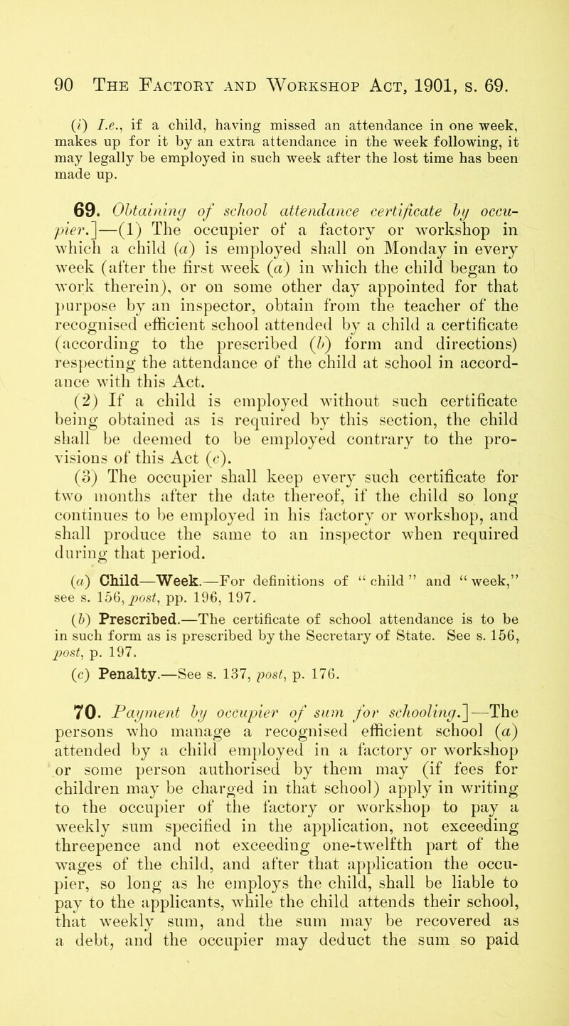 (1) /.e., if a child, having missed an attendance in one week, makes up for it by an extra attendance in the week following, it may legally be employed in such week after the lost time has been made up. 69. Obtaining of school attendance certificate hg occu- pier .]—(1) The occupier of a factory or workshop in which a child (a) is employed shall on Monday in every week (after the first week (a) in which the child began to work therein), or on some other day appointed for that purpose by an inspector, obtain from the teacher of the recognised efficient school attended by a child a certificate (according to the prescribed (b) form and directions) respecting the attendance of the child at school in accord- ance with this Act. (2) If a child is employed without such certificate being obtained as is required by this section, the child shall be deemed to be employed contrary to the pro- visions of this Act (c). (3) The occupier shall keep every such certificate for two months after the date thereof, if the child so long continues to be employed in his factory or workshop, and shall produce the same to an inspector when required during that period. (a) Child—Week.—For definitions of “child” and “week,” see s. 156, post, pp. 196, 197. (5) Prescribed.—The certificate of school attendance is to be in such form as is prescribed by the Secretary of State. See s. 156, post, p. 197. (c) Penalty.—See s. 137, post, p. 176. 70- Payment by occupier of sum for schooling.]—The persons who manage a recognised efficient school (a) attended by a child employed in a factory or workshop or some person authorised by them may (if fees for children may be charged in that school) apply in writing to the occupier of the factory or workshop to pay a weekly sum specified in the application, not exceeding threepence and not exceeding one-twelfth part of the wages of the child, and after that application the occu- pier, so long as he employs the child, shall be liable to pay to the applicants, while the child attends their school, that weekly sum, and the sum may be recovered as a debt, and the occupier may deduct the sum so paid