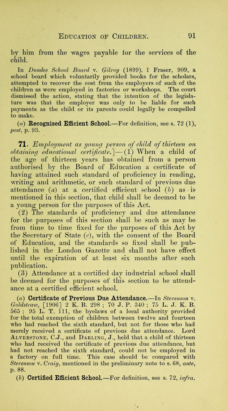 him from the wages payable for the services of the d. In Dundee School Board v. Gilroy (1899). 1 Fraser, 909, a school board which voluntarily provided books for the scholars, attempted to recover the cost from the employers of such of the children as were employed in factories or workshops. The court dismissed the action, stating that the intention of the legisla- ture was that the employer was only to be liable for such payments as the child or its parents could legally be compelled to make. (a) Recognised Efficient School.—For definition, see s. 72 (1), post, p. 93. 71. Employment as young person of child of thirteen on obtaining educational certificate.]—(1) When a child of the age of thirteen years has obtained from -a person authorised by the Board of Education a certificate of having attained such standard of proficiency in reading, writing and arithmetic, or such standard of previous due attendance (a) at a certified efficient school (b) as is mentioned in this section, that child shall be deemed to be a young person for the purposes of this Act. (2) The standards of proficiency and due attendance for the purposes of this section shall be such as may be from time to time fixed for the purposes of this Act by the Secretary of State (c), with the consent of the Board of Education, and the standards so fixed shall be pub- lished in the London Gazette and shall not have effect until the expiration of at least six months after such publication. (3) Attendance at a certified day industrial school shall be deemed for the purposes of this section to be attend- ance at a certified efficient school. (a) Certificate of Previous Due Attendance.—In Stevenson v. Goldstraw, [1906] 2 K. B. 298 ; 70 J. P. 340 ; 75 L. J. K. B. 565 ; 95 L. T. Ill, the byelaws of a local authority provided for the total exemption of children between twelve and fourteen who had reached the sixth standard, but not for those who had merely received a certificate of previous due attendance. Lord Alverstone, C.J., and Darling, J., held that a child of thirteen who had received the certificate of previous due attendance, but had not reached the sixth standard, could not be employed in a factory on full time. This case should be compared with Stevenson v. Craig, mentioned in the preliminary note to s. 68, ante, p. 88. (b) Certified Efficient School.—For definition, see s. 72, infra.
