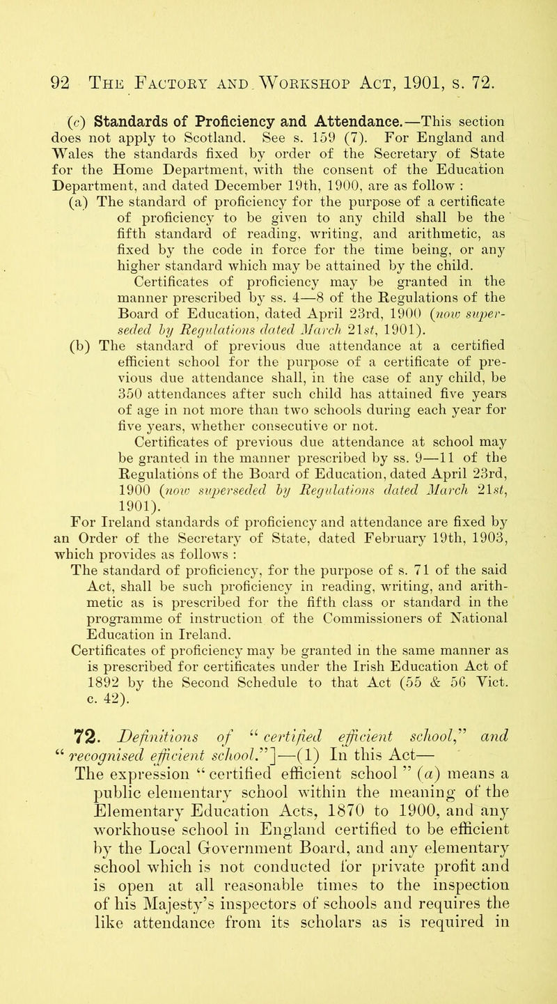 (c) Standards of Proficiency and Attendance.—This section does not apply to Scotland. See s. 159 (7). For England and Wales the standards fixed by order of the Secretary of State for the Home Department, with the consent of the Education Department, and dated December 19th, 1900, are as follow : (a) The standard of proficiency for the purpose of a certificate of proficiency to be given to any child shall be the fifth standard of reading, writing, and arithmetic, as fixed by the code in force for the time being, or any higher standard which may be attained by the child. Certificates of proficiency may be granted in the manner prescribed by ss. 4—8 of the Regulations of the Board of Education, dated April 23rd, 1900 (71010 super- seded by Regulations dated March 21 st, 1901). (b) The standard of previous due attendance at a certified efficient school for the purpose of a certificate of pre- vious due attendance shall, in the case of any child, be 350 attendances after such child has attained five years of age in not more than two schools during each year for five years, whether consecutive or not. Certificates of previous due attendance at school may be granted in the manner prescribed by ss. 9—11 of the Regulations of the Board of Education, dated April 23rd, 1900 (now siqjerseded by Regulations dated March 21st, 1901). For Ireland standards of proficiency and attendance are fixed by an Order of the Secretary of State, dated February 19th, 1903, which provides as follows : The standard of proficiency, for the purpose of s. 71 of the said Act, shall be such proficiency in reading, writing, and arith- metic as is prescribed for the fifth class or standard in the programme of instruction of the Commissioners of National Education in Ireland. Certificates of proficiency may be granted in the same manner as is prescribed for certificates under the Irish Education Act of 1892 by the Second Schedule to that Act (55 & 5G Yict. c. 42). 72. Definitions of u certified efficient school,” and u recognised efficient school.''’j—(1) In this Act— The expression “ certified efficient school ” (a) means a public elementary school within the meaning of the Elementary Education Acts, 1870 to 1900, and any workhouse school in England certified to be efficient by the Local Government Board, and any elementary school which is not conducted for private profit and is open at all reasonable times to the inspection of his Majesty’s inspectors of schools and requires the like attendance from its scholars as is required in