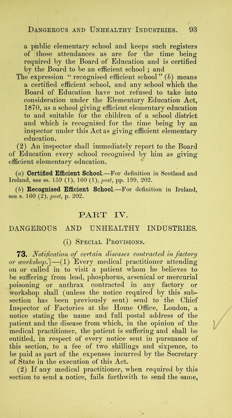 a public elementary school and keeps such registers of those attendances as are for the time being required by the Board of Education and is certified by the Board to be an efficient school ; and The expression “ recognised efficient school ” (b) means a certified efficient school, and any school which the Board of Education have not refused to take into consideration under the Elementary Education Act, 1870, as a school giving efficient elementary education to and suitable for the children of a school district and which is recognised for the time being by an inspector under this Act as giving efficient elementary education. (2) An inspector shall immediately report to the Board of Education every school recognised by him as giving efficient elementary education. (a) Certified Efficient School.—For definition in Scotland and Ireland, see ss. 159 (1), 160 (1), post, pp. 199, 202. (5) Recognised Efficient School.—For definition in Ireland, see s. 160 (2), post, p. 202. PART IV. DANGEROUS AND UNHEALTHY INDUSTRIES, (i) Special Provisions. 73. Notification of certain diseases contracted in factory or workshop.~\—(1) Every medical practitioner attending on or called in to visit a patient whom he believes to be suffering from lead, phosphorus, arsenical or mercurial poisoning or anthrax contracted in any factory or workshop shall (unless the notice required by this sub- section has been previously sent) send to the Chief Inspector of Factories at the Home Office, London, a notice stating the name and full postal address of the patient and the disease from which, in the opinion of the medical practitioner, the patient is suffering and shall be entitled, in respect of every notice sent in pursuance of this section, to a fee of two shillings and sixpence, to be paid as part of the expenses incurred by the Secretary of State in the execution of this Act. (2) If any medical practitioner, when required by this section to send a notice, fails forthwith to send the same,