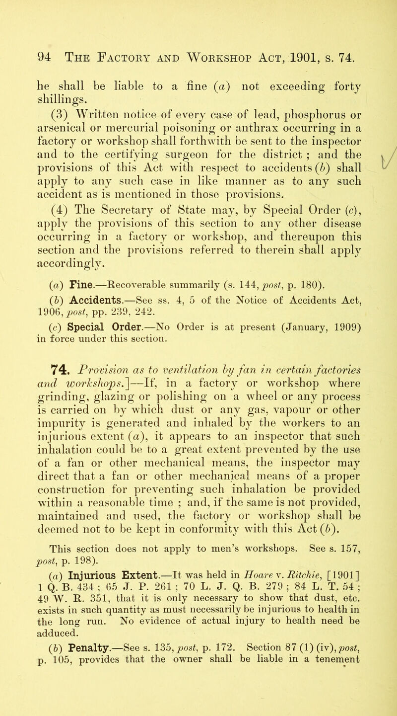 he shall be liable to a fine (a) not exceeding forty shillings. (3) Written notice of every case of lead, phosphorus or arsenical or mercurial poisoning or anthrax occurring in a factory or workshop shall forthwith be sent to the inspector and to the certifying surgeon for the district ; and the provisions of this Act with respect to accidents (b) shall apply to any such case in like manner as to any such accident as is mentioned in those provisions. (4) The Secretary of State may, by Special Order (c), apply the provisions of this section to any other disease occurring in a factory or workshop, and thereupon this section and the provisions referred to therein shall apply accordingly. («) Fine.—Recoverable summarily (s. 144, post, p. 180). (b) Accidents.—See ss. 4, 5 of the Notice of Accidents Act, 1906, post, pp. 239, 242. (c) Special Order.—No Order is at present (January, 1909) in force under this section. 74. Provision as to ventilation by fan in certain factories and workshops^]—If, in a factory or workshop where grinding, glazing or polishing on a wheel or any process is carried on by which dust or any gas, vapour or other impurity is generated and inhaled by the workers to an injurious extent (a), it appears to an inspector that such inhalation could be to a great extent prevented by the use of a fan or other mechanical means, the inspector may direct that a fan or other mechanical means of a proper construction for preventing such inhalation be provided within a reasonable time ; and, if the same is not provided, maintained and used, the factory or workshop shall be deemed not to be kept in conformity with this Act (5). This section does not apply to men’s workshops. See s. 157, post, p. 198). (а) Injurious Extent.—It was held in Hoare x. Ritchie, [1901] 1 Q. B. 434 ; 65 J. P. 261 ; 70 L. J. Q. B. 279 ; 84 L. T. 54 ; 49 W. R. 351, that it is only necessary to show that dust, etc. exists in such quantity as must necessarily be injurious to health in the long run. No evidence of actual injury to health need be adduced. (б) Penalty.—See s. 135, post, p. 172. Section 87 (1) (ix),post, p. 105, provides that the owner shall be liable in a tenement