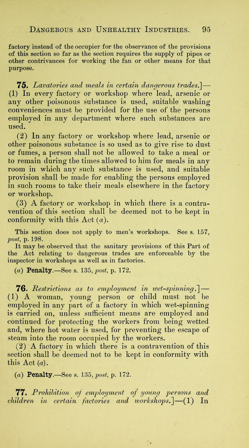 factory instead of the occupier for the observance of the provisions of this section so far as the section requires the supply of pipes or other contrivances for working the fan or other means for that purpose. 75. Lavatories and meals in certain dangerous trade5.]— (1) In every factory or workshop where lead, arsenic or any other poisonous substance is used, suitable washing conveniences must be provided for the use of the persons employed in any department where such substances are used. (2) In any factory or workshop where lead, arsenic or other poisonous substance is so used as to give rise to dust or fumes, a person shall not be allowed to take a meal or to remain during the times allowed to him for meals in any room in which any such substance is used, and suitable provision shall be made for enabling the persons employed in such rooms to take their meals elsewhere in the factory or workshop. (3) A factory or workshop in which there is a contra- vention of this section shall be deemed not to be kept in conformity with this Act (a). This section does not apply to men’s workshops. See s. 157, post, p. 198. It may be observed that the sanitary provisions of this Part of the Act relating to dangerous trades are enforceable by the inspector in workshops as well as in factories. (a) Penalty.—See s. 135, post, p. 172. 76. Restrictions as to employment in wet-spinning.] — (1) A woman, young person or child must not be employed in any part of a factory in which wet-spinning is carried on, unless sufficient means are employed and continued for protecting the workers from being wetted and, where hot water is used, for preventing the escape of steam into the room occupied by the workers. (2) A factory in which there is a contravention of this section shall be deemed not to be kept in conformity with this Act (a). (a) Penalty.—See s. 135, post, p. 172. 77. Prohibition of employment of young persons and children in certain factories and workshops.]—(1) In