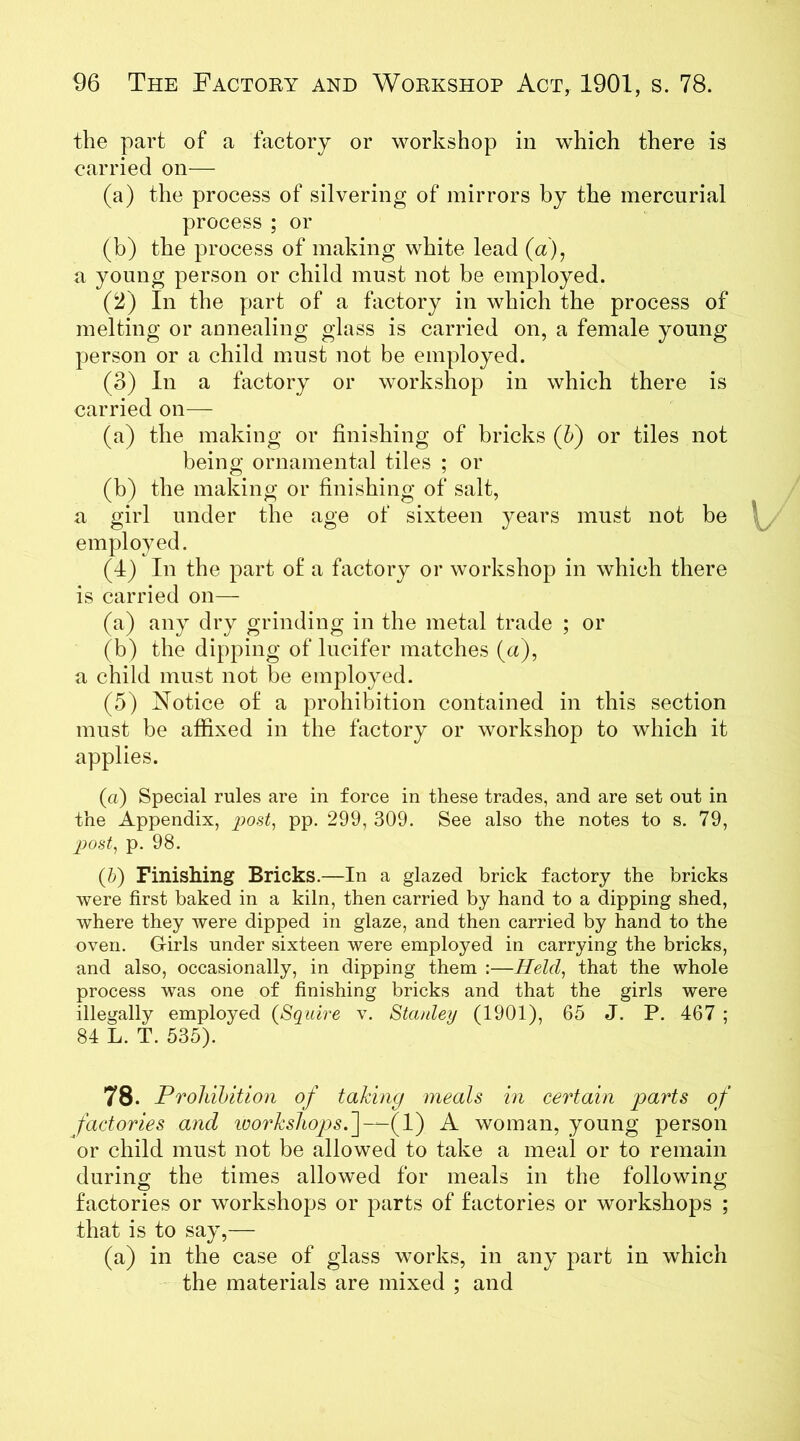 the part of a factory or workshop in which there is carried on— (a) the process of silvering of mirrors by the mercurial process ; or (b) the process of making white lead (a), a young person or child must not be employed. (2) In the part of a factory in which the process of melting or annealing glass is carried on, a female young person or a child must not be employed. (3) In a factory or workshop in which there is carried on— (a) the making or finishing of bricks (b) or tiles not being ornamental tiles ; or (b) the making or finishing of salt, a girl under the age of sixteen years must not be employed. (4) In the part of a factory or workshop in which there is carried on— (a) any dry grinding in the metal trade ; or (b) the dipping of lucifer matches (a), a child must not be employed. (5) Notice of a prohibition contained in this section must be affixed in the factory or workshop to which it applies. (a) Special rules are in force in these trades, and are set out in the Appendix, post, pp. 299, 309. See also the notes to s. 79, post, p. 98. (5) Finishing Bricks.—In a glazed brick factory the bricks were first baked in a kiln, then carried by hand to a dipping shed, where they were dipped in glaze, and then carried by hand to the oven. Girls under sixteen were employed in carrying the bricks, and also, occasionally, in dipping them :—Held, that the whole process was one of finishing bricks and that the girls were illegally employed (Squire v. Stanley (1901), 65 J. P. 467 ; 84 L. T. 535). 78. Prohibition of taking meals in certain parts of factories ancl ivorksliops.~\—(V) A woman, young person or child must not be allowed to take a meal or to remain during the times allowed for meals in the following- factories or workshops or parts of factories or workshops ; that is to say,— (a) in the case of glass works, in any part in which the materials are mixed ; and