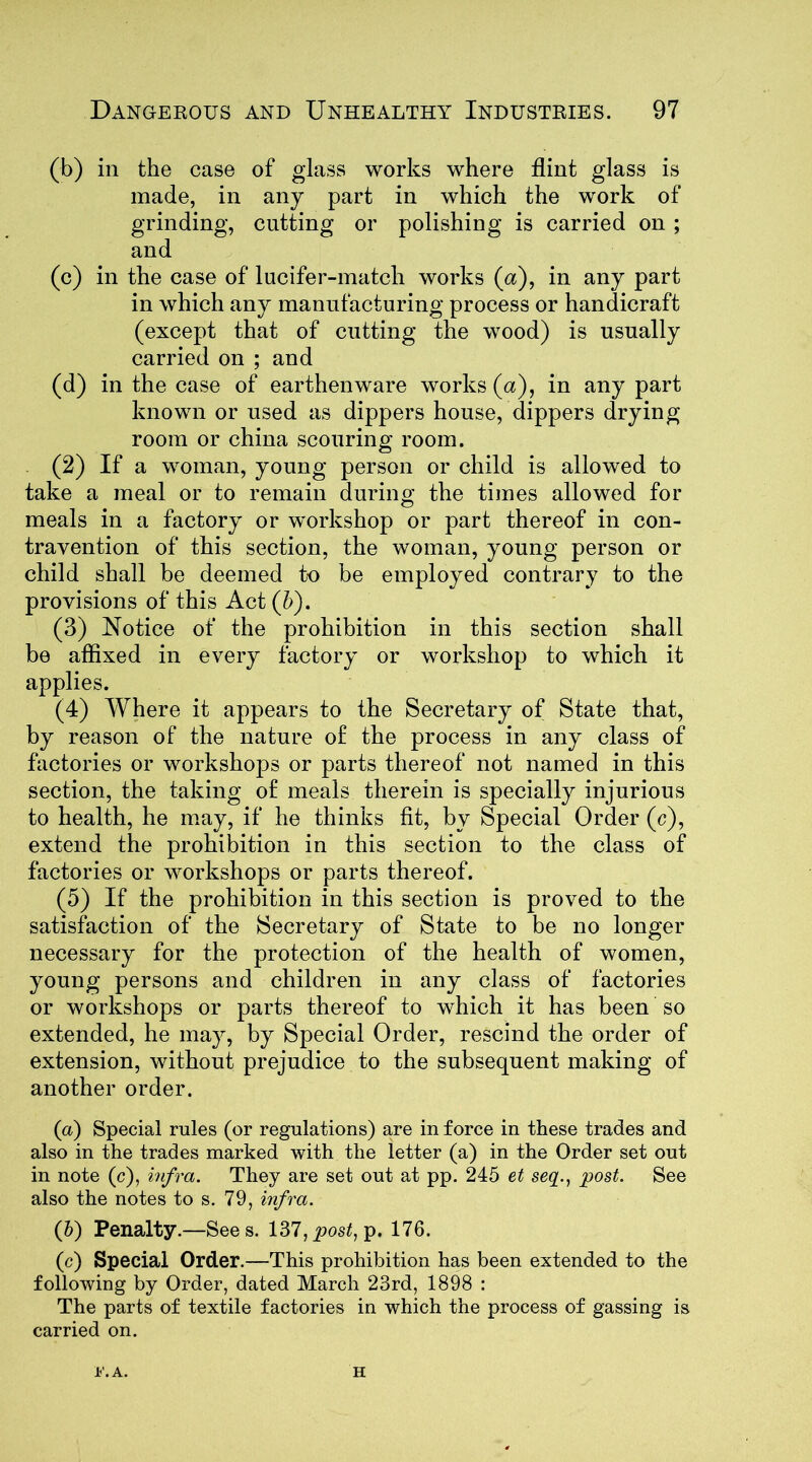 (b) in the case of glass works where flint glass is made, in any part in which the work of grinding, cutting or polishing is carried on ; and (c) in the case of lucifer-match works (a), in any part in which any manufacturing process or handicraft (except that of cutting the wood) is usually carried on ; and (d) in the case of earthenware works (a), in any part known or used as dippers house, dippers drying room or china scouring room. (2) If a woman, young person or child is allowed to take a meal or to remain during the times allowed for meals in a factory or workshop or part thereof in con- travention of this section, the woman, young person or child shall be deemed to be employed contrary to the provisions of this Act (b). (3) Notice of the prohibition in this section shall be affixed in every factory or workshop to which it applies. (4) Where it appears to the Secretary of State that, by reason of the nature of the process in any class of factories or workshops or parts thereof not named in this section, the taking of meals therein is specially injurious to health, he may, if he thinks fit, by Special Order (c), extend the prohibition in this section to the class of factories or workshops or parts thereof. (5) If the prohibition in this section is proved to the satisfaction of the Secretary of State to be no longer necessary for the protection of the health of women, young persons and children in any class of factories or workshops or parts thereof to which it has been so extended, he may, by Special Order, rescind the order of extension, without prejudice to the subsequent making of another order. (a) Special rules (or regulations) are in force in these trades and also in the trades marked with the letter (a) in the Order set out in note (c), infra. They are set out at pp. 245 et seq., post. See also the notes to s. 79, infra. (h) Penalty.—Sees. 137, post, p. 176. (c) Special Order.—This prohibition has been extended to the following by Order, dated March 23rd, 1898 : The parts of textile factories in which the process of gassing is carried on. h'.A. H