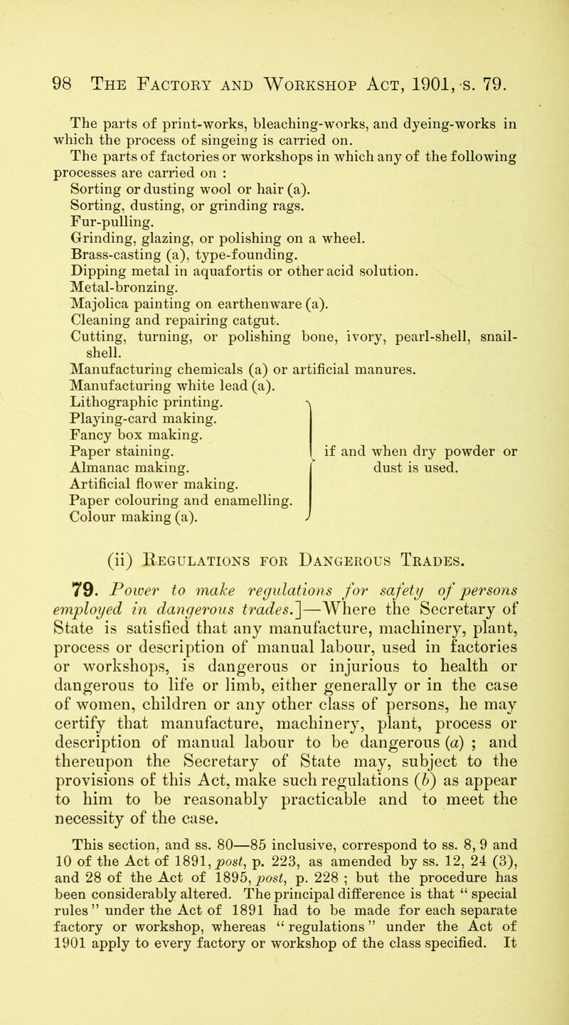 The parts of print-works, bleaching-works, and dyeing-works in which the process of singeing is carried on. The parts of factories or workshops in which any of the following processes are carried on : Sorting or dusting wool or hair (a). Sorting, dusting, or grinding rags. Fur-pulling. Grinding, glazing, or polishing on a wheel. Brass-casting (a), type-founding. Dipping metal in aquafortis or other acid solution. Metal-bronzing. Majolica painting on earthenware (a). Cleaning and repairing catgut. Cutting, turning, or polishing bone, ivory, pearl-shell, snail- shell. Manufacturing chemicals (a) or artificial manures. Manufacturing white lead (a). Lithographic printing. Playing-card making. Fancy box making. Paper staining. Almanac making. Artificial flower making. Paper colouring and enamelling. Colour making (a). if and when dry powder or dust is used. (ii) Regulations for Dangerous Trades. 79. Power to make regulations for safety of persons employed in dangerous trades.']—Where the Secretary of State is satisfied that any manufacture, machinery, plant, process or description of manual labour, used in factories or workshops, is dangerous or injurious to health or dangerous to life or limb, either generally or in the case of women, children or any other class of persons, he may certify that manufacture, machinery, plant, process or description of manual labour to be dangerous (a) ; and thereupon the Secretary of State may, subject to the provisions of this Act, make such regulations (A) as appear to him to be reasonably practicable and to meet the necessity of the case. This section, and ss. 80—85 inclusive, correspond to ss. 8, 9 and 10 of the Act of 1891,_pos£, p. 223, as amended by ss. 12, 24 (3), and 28 of the Act of 1895, post, p. 228 ; but the procedure has been considerably altered. The principal difference is that “ special rules ” under the Act of 1891 had to be made for each separate factory or workshop, whereas “regulations” under the Act of 1901 apply to every factory or workshop of the class specified. It