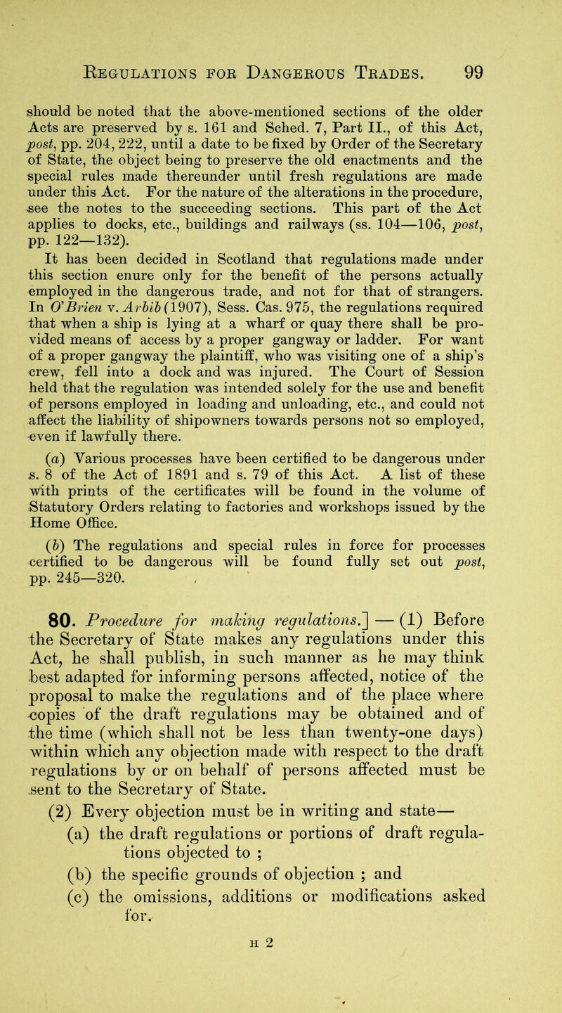 should be noted that the above-mentioned sections of the older Acts are preserved by s. 161 and Sched. 7, Part II., of this Act, post, pp. 204, 222, until a date to be fixed by Order of the Secretary of State, the object being to preserve the old enactments and the special rules made thereunder until fresh regulations are made under this Act. For the nature of the alterations in the procedure, -see the notes to the succeeding sections. This part of the Act applies to docks, etc., buildings and railways (ss. 104—106, post, pp. 122—132). It has been decided in Scotland that regulations made under this section enure only for the benefit of the persons actually employed in the dangerous trade, and not for that of strangers. In O'Brien v. Arbib (1907), Sess. Cas. 975, the regulations required that when a ship is lying at a wharf or quay there shall be pro- vided means of access by a proper gangway or ladder. For want of a proper gangway the plaintiff, who was visiting one of a ship’s crew, fell into a dock and was injured. The Court of Session held that the regulation was intended solely for the use and benefit of persons employed in loading and unloading, etc., and could not affect the liability of shipowners towards persons not so employed, ^ven if lawfully there. (а) Various processes have been certified to be dangerous under s. 8 of the Act of 1891 and s. 79 of this Act. A list of these with prints of the certificates will be found in the volume of Statutory Orders relating to factories and workshops issued by the Home Office. (б) The regulations and special rules in force for processes certified to be dangerous will be found fully set out post, pp. 245—320. 80. Procedure for making regulations.] — (1) Before the Secretary of State makes any regulations under this Act, he shall publish, in such manner as he may think best adapted for informing persons affected, notice of the proposal to make the regulations and of the place where copies of the draft regulations may be obtained and of the time (which shall not be less than twenty-one days) within which any objection made with respect to the draft regulations by or on behalf of persons affected must be .sent to the Secretary of State. (2) Every objection must be in writing and state— (a) the draft regulations or portions of draft regula- tions objected to ; (b) the specific grounds of objection ; and (c) the omissions, additions or modifications asked for.