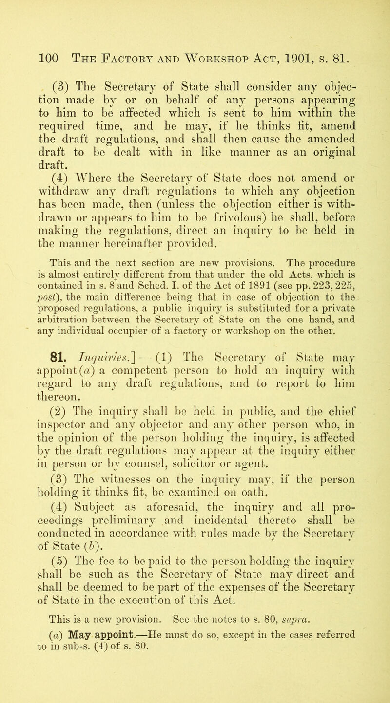 (3) The Secretary of State shall consider any objec- tion made by or on behalf of any persons appearing to him to be affected which is sent to him within the required time, and he may, if he thinks fit, amend the draft regulations, and shall then cause the amended draft to be dealt with in like manner as an original draft. (4) Where the Secretary of State does not amend or withdraw any draft regulations to which any objection has been made, then (unless the objection either is with- drawn or appears to him to be frivolous) he shall, before making the regulations, direct an inquiry to be held in the manner hereinafter provided. This and the next section are new provisions. The procedure is almost entirely different from that under the old Acts, which is contained in s. 8 and Sched. I. of the Act of 1891 (see pp. 223, 225, p>ost), the main difference being that in case of objection to the proposed regulations, a public inquiry is substituted for a private arbitration between the Secretary of State on the one hand, and any individual occupier of a factory or workshop on the other. 81. Inquiries.— (1) The Secretary of State may appoint (a) a competent person to hold an inquiry with regard to any draft regulations, and to report to him thereon. (2) The inquiry shall be held in public, and the chief inspector and any objector and any other person avIio, in the opinion of the person holding the inquiry, is affected by the draft regulations may appear at the inquiry either in person or by counsel, solicitor or agent. (3) The witnesses on the inquiry may, if the person holding it thinks fit, be examined on oath. (4) Subject as aforesaid, the inquiry and all pro- ceedings preliminary and incidental thereto shall be conducted in accordance with rules made by the Secretary of State {!>). (5) The fee to be paid to the person holding the inquiry shall be such as the Secretary of State may direct and shall be deemed to be part of the expenses of the Secretary of State in the execution of this Act. This is a new provision. See the notes to s. 80, supra. (a) May appoint.—He must do so, except in the cases referred to in sub-s. (4) of s. 80.