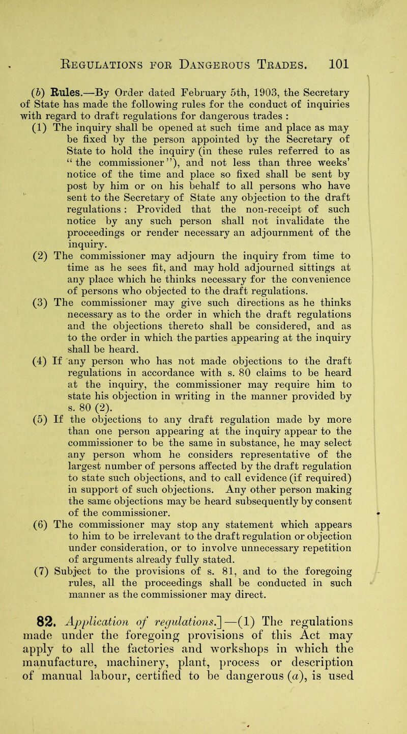 (b) Rules.—By Order dated February 5th, 1903, the Secretary of State has made the following rules for the conduct of inquiries with regard to draft regulations for dangerous trades : (1) The inquiry shall be opened at such time and place as may be fixed by the person appointed by the Secretary of State to hold the inquiry (in these rules referred to as “the commissioner”), and not less than three weeks’ notice of the time and place so fixed shall be sent by post by him or on his behalf to all persons who have sent to the Secretary of State any objection to the draft regulations : Provided that the non-receipt of such notice by any such person shall not invalidate the proceedings or render necessary an adjournment of the inquiry. (2) The commissioner may adjourn the inquiry from time to time as he sees fit, and may hold adjourned sittings at any place which he thinks necessary for the convenience of persons who objected to the draft regulations. (3) The commissioner may give such directions as he thinks necessary as to the order in which the draft regulations and the objections thereto shall be considered, and as to the order in which the parties appearing at the inquiry shall be heard. (4) If any person who has not made objections to the draft regulations in accordance with s. 80 claims to be heard at the inquiry, the commissioner may require him to state his objection in writing in the manner provided by s. 80 (2). (5) If the objections to any draft regulation made by more than one person appearing at the inquiry appear to the commissioner to be the same in substance, he may select any person whom he considers representative of the largest number of persons affected by the draft regulation to state such objections, and to call evidence (if required) in support of such objections. Any other person making the same objections maybe heard subsequently by consent of the commissioner. (6) The commissioner may stop any statement which appears to him to be irrelevant to the draft regulation or objection under consideration, or to involve unnecessary repetition of arguments already fully stated. (7) Subject to the provisions of s. 81, and to the foregoing rules, all the proceedings shall be conducted in such manner as the commissioner may direct. 82. Api plication of regulations.]—(1) The regulations made under the foregoing provisions of this Act may apply to all the factories and workshops in which the manufacture, machinery, plant, process or description of manual labour, certified to be dangerous (a), is used