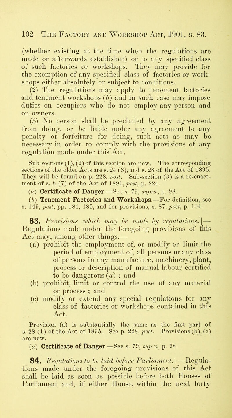 (whether existing at the time when the regulations are made or afterwards established) or to any specified class of such factories or workshops. They may provide for the exemption of any specified class of factories or work- shops either absolutely or subject to conditions. (2) The regulations may apply to tenement factories and tenement workshops (7>) and in such case may impose duties on occupiers who do not employ any person and on owners. (3) No person shall be precluded by any agreement from doing, or be liable under any agreement to any penalty or forfeiture for doing, such acts as may be necessary in order to comply with the provisions of any regulation made under this Act. Sub-sections (1), (2) of this section are new. The corresponding sections of the older Acts are s. 24 (3), and s. 28 of the Act of 1895. They will be found on p. 228, post. Sub-section (3) is a re-enact- ment of s. 8 (7) of the Act of 1891, post, p. 224. (a) Certificate of Danger.—See s. 79, supra, p. 98. (b) Tenement Factories and Workshops.—For definition, see s. 149, post, pp. 184, 185, and for provisions, s. 87, post, p. 104. 83. Provisions which may he made by regulations.] — Regulations made under the foregoing provisions of this Act may, among other things,— (a) prohibit the employment of, or modify or limit the period of employment of, all persons or any class of persons in any manufacture, machinery, plant, process or description of manual labour certified to be dangerous (a) ; and (b) prohibit, limit or control the use of any material or process ; and (c) modify or extend any special regulations for any class of factories or workshops contained in this Act. Provision (a) is substantially the same as the first part of s. 28 (1) of the Act of 1895. See p. 228, post. Provisions (b), (c) are new. (a) Certificate of Danger.—See s. 79, supra, p. 98. 84. Regulations to he laid before Parliament.] —Regula- tions made under the foregoing provisions of this Act shall be laid as soon as possible before both Houses of Parliament and, if either House, within the next forty