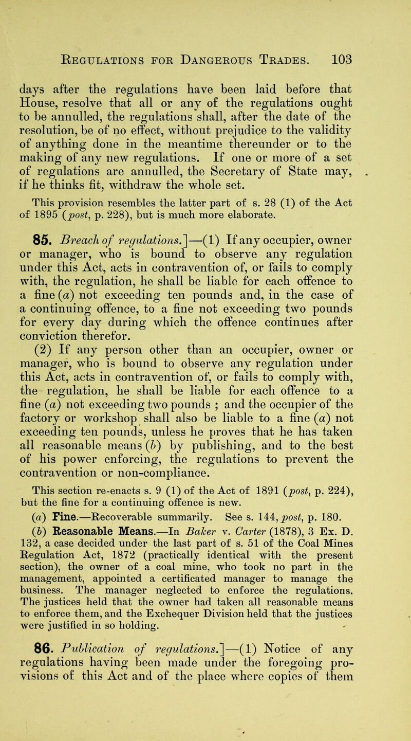days after the regulations have been laid before that House, resolve that all or any of the regulations ought to be annulled, the regulations shall, after the date of the resolution, be of no effect, without prejudice to the validity of anything done in the meantime thereunder or to the making of any new regulations. If one or more of a set of regulations are annulled, the Secretary of State may, if he thinks fit, withdraw the whole set. This provision resembles the latter part of s. 28 (1) of the Act of 1895 (post, p. 228), but is much more elaborate. 85. Breach of regulations.]—(1) If any occupier, owner or manager, who is bound to observe any regulation under this Act, acts in contravention of, or fails to comply with, the regulation, he shall be liable for each offence to a fine (a) not exceeding ten pounds and, in the case of a continuing offence, to a fine not exceeding two pounds for every day during which the offence continues after conviction therefor. (2) If any person other than an occupier, owner or manager, who is bound to observe any regulation under this Act, acts in contravention of, or fails to comply with, the regulation, he shall be liable for each offence to a fine (a) not exceeding two pounds ; and the occupier of the factory or workshop shall also be liable to a fine (a) not exceeding ten pounds, unless he proves that he has taken all reasonable means (b) by publishing, and to the best of his power enforcing, the regulations to prevent the contravention or non-compliance. This section re-enacts s. 9 (1) of the Act of 1891 (post, p. 224), but the fine for a continuing offence is new. (а) Fine.—Recoverable summarily. See s. 144, post, p. 180. (б) Reasonable Means.—In Baker v. Carter (1878), 3 Ex. D. 132, a case decided under the last part of s. 51 of the Coal Mines Regulation Act, 1872 (practically identical with the present section), the owner of a coal mine, who took no part in the management, appointed a certificated manager to manage the business. The manager neglected to enforce the regulations. The justices held that the owner had taken all reasonable means to enforce them, and the Exchequer Division held that the justices were justified in so holding. 86. Publication of regulations.]—(1) Notice of any regulations having been made under the foregoing pro- visions of this Act and of the place where copies of them