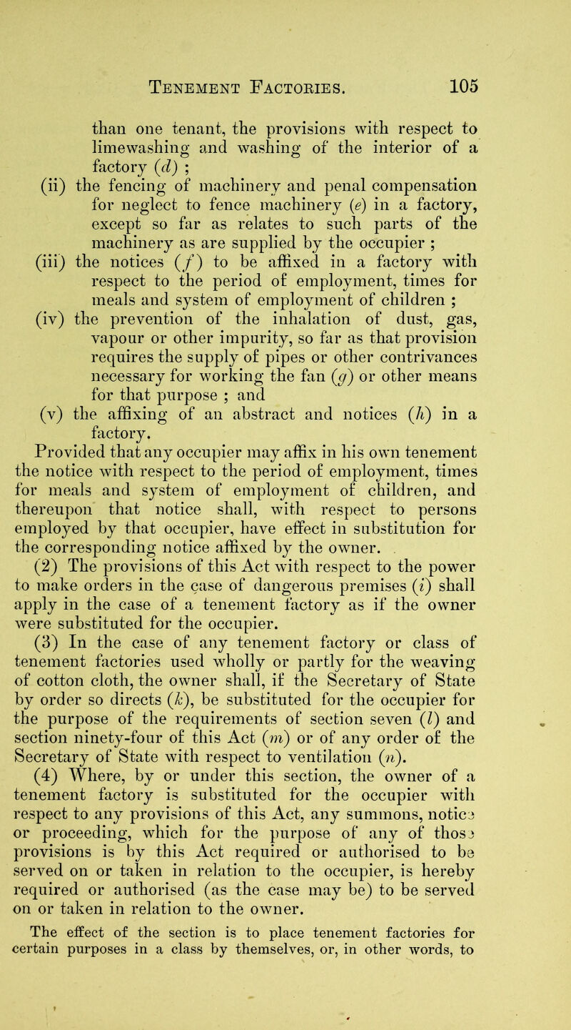 than one tenant, the provisions with respect to limewashing and washing of the interior of a factory (d) ; (ii) the fencing of machinery and penal compensation for neglect to fence machinery (e) in a factory, except so far as relates to such parts of the machinery as are supplied by the occupier ; (iii) the notices (/) to be affixed in a factory with respect to the period of employment, times for meals and system of employment of children ; (iv) the prevention of the inhalation of dust, gas, vapour or other impurity, so far as that provision requires the supply of pipes or other contrivances necessary for working the fan (cf) or other means for that purpose ; and (v) the affixing of an abstract and notices (Ji) in a factory. Provided that any occupier may affix in his own tenement the notice with respect to the period of employment, times for meals and system of employment of children, and thereupon that notice shall, with respect to persons employed by that occupier, have effect in substitution for the corresponding notice affixed by the owner. (2) The provisions of this Act with respect to the power to make orders in the case of dangerous premises (i) shall apply in the case of a tenement factory as if the owner were substituted for the occupier. (3) In the case of any tenement factory or class of tenement factories used wholly or partly for the weaving of cotton cloth, the owner shall, if the Secretary of State by order so directs (,k), be substituted for the occupier for the purpose of the requirements of section seven (l) and section ninety-four of this Act (m) or of any order of the Secretary of State with respect to ventilation (n). (4) Where, by or under this section, the owner of a tenement factory is substituted for the occupier with respect to any provisions of this Act, any summons, notice or proceeding, which for the purpose of any of those provisions is by this Act required or authorised to be served on or taken in relation to the occupier, is hereby required or authorised (as the case may be) to be served on or taken in relation to the owner. The effect of the section is to place tenement factories for certain purposes in a class by themselves, or, in other words, to