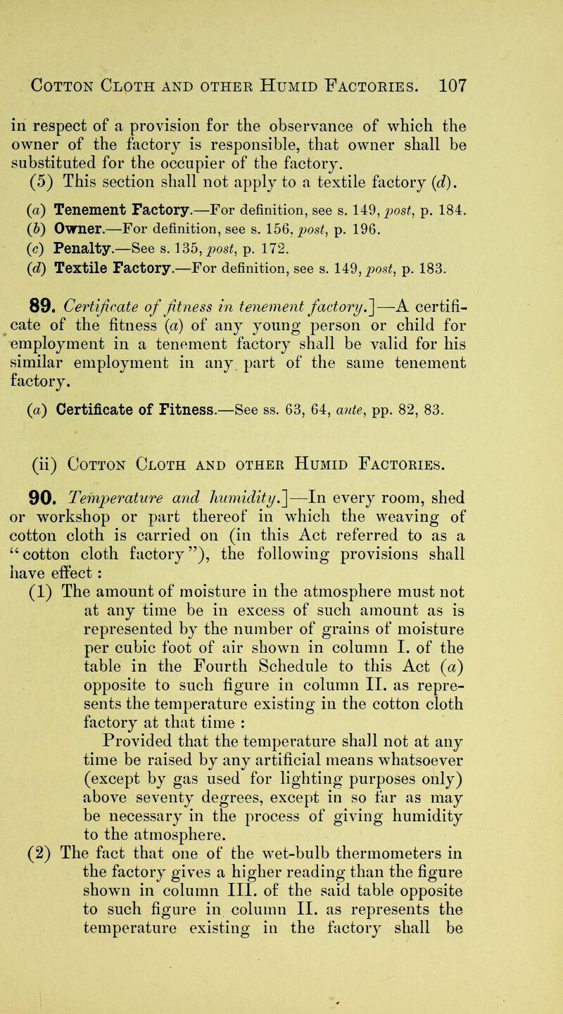 in respect of a provision for the observance of which the owner of the factory is responsible, that owner shall be substituted for the occupier of the factory. (5) This section shall not apply to a textile factory (d). (a) Tenement Factory.—For definition, see s. 149, post, p. 184. (b) Owner.—For definition, see s. 156, post, p. 196. (c) Penalty.—See s. 135, post, p. 172. (d) Textile Factory.—For definition, see s. 149, post, p. 183. 89. Certificate of fitness in tenement factoryC\—A certifi- cate of the fitness (a) of any young person or child for employment in a tenement factory shall be valid for his similar employment in any part of the same tenement factory. (a) Certificate of Fitness.—See ss. 63, 64, ante, pp. 82, 83. (ii) Cotton Cloth and other Humid Factories. 90. Temperature and humidity.]—In every room, shed or workshop or part thereof in which the weaving of cotton cloth is carried on (in this Act referred to as a “ cotton cloth factory ”), the following provisions shall have effect : (1) The amount of moisture in the atmosphere must not at any time be in excess of such amount as is represented by the number of grains of moisture per cubic foot of air shown in column I. of the table in the Fourth Schedule to this Act (a) opposite to such figure in column II. as repre- sents the temperature existing in the cotton cloth factory at that time : Provided that the temperature shall not at any time be raised by any artificial means whatsoever (except by gas used for lighting purposes only) above seventy degrees, except in so far as may be necessary in the process of giving humidity to the atmosphere. (2) The fact that one of the wet-bulb thermometers in the factory gives a higher reading than the figure shown in column III. of the said table opposite to such figure in column II. as represents the temperature existing in the factory shall be