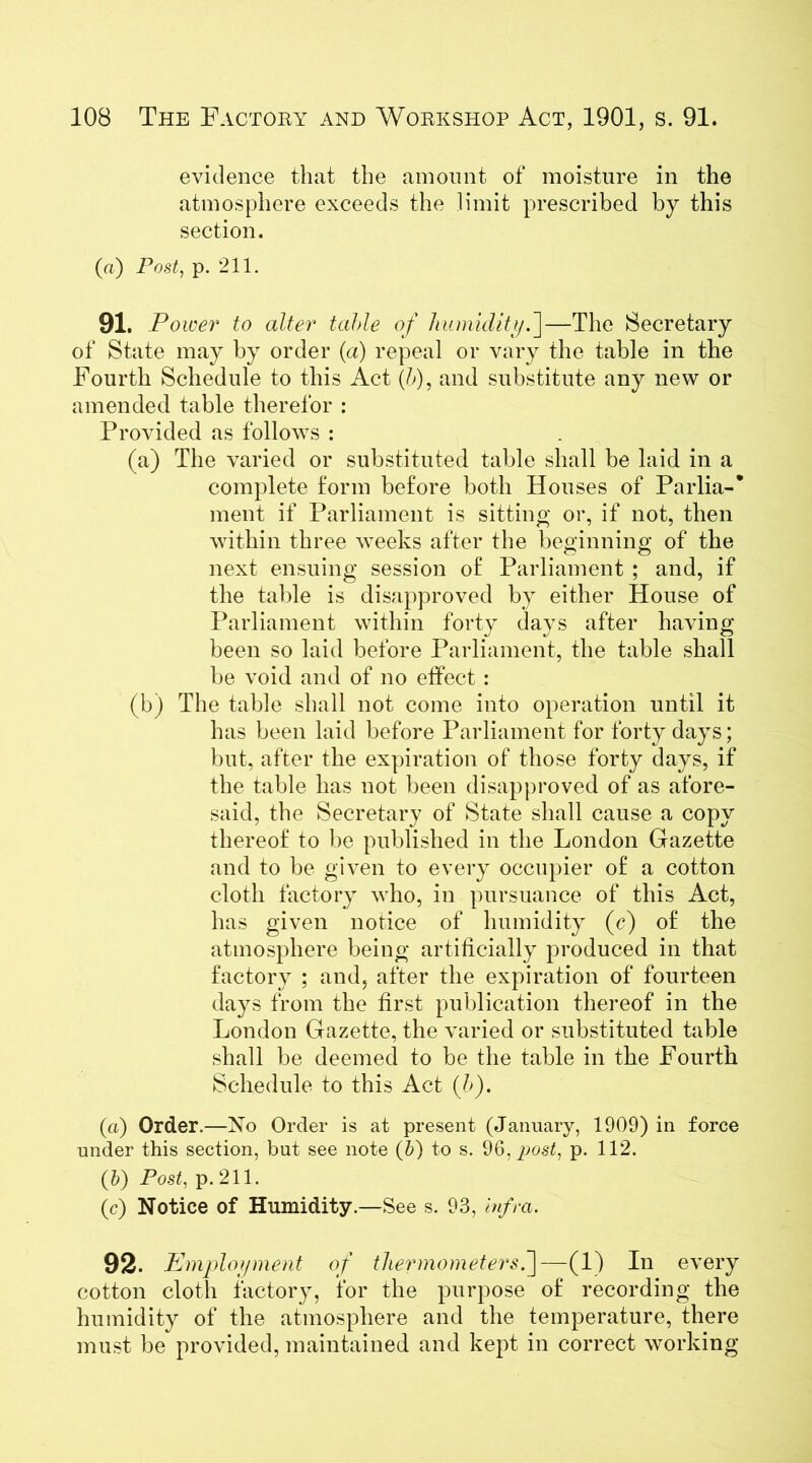 evidence that the amount of moisture in the atmosphere exceeds the limit prescribed by this section. (ft) Post, p. 211. 91. Power to alter table of humidity f—The (Secretary of State may by order (a) repeal or vary the table in the Fourth Schedule to this Act (/>), and substitute any new or amended table therefor : Provided as follows : (a) The varied or substituted table shall be laid in a complete form before both Houses of Parlia-* ment if Parliament is sitting or, if not, then within three weeks after the beginning of the next ensuing session of Parliament ; and, if the table is disapproved by either House of Parliament within forty days after having been so laid before Parliament, the table shall be void and of no effect : (b) The table shall not come into operation until it has been laid before Parliament for forty days; but, after the expiration of those forty days, if the table has not been disapproved of as afore- said, the Secretary of State shall cause a copy thereof to be published in the London Gazette and to be given to every occupier of a cotton cloth factory who, in pursuance of this Act, has given notice of humidity (c) of the atmosphere being artificially produced in that factory ; and, after the expiration of fourteen days from the first publication thereof in the London Gazette, the varied or substituted table shall be deemed to be the table in the Fourth Schedule to this Act (/>). (a) Order.—No Order is at present (January, 1909) in force under this section, but see note (b) to s. 9post, p. 112. (&) Post, p. 211. (c) Notice of Humidity.—See s. 93, infra. 92. Employment of thermometers —(1) In every cotton cloth factory, for the purpose of recording the humidity of the atmosphere and the temperature, there must be provided, maintained and kept in correct working