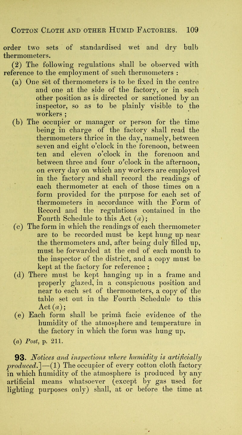 order two sets of standardised wet and dry bulb thermometers. (2) The following regulations shall be observed with reference to the employment of such thermometers : (a) One set of thermometers is to be fixed in the centre and one at the side of the factory, or in such other position as is directed or sanctioned by an inspector, so as to be plainly visible to the workers ; (b) The occupier or manager or person for the time being in charge of the factory shall read the thermometers thrice in the day, namely, between seven and eight o’clock in the forenoon, between ten and eleven o’clock in the forenoon and between three and four o’clock in the afternoon, on every day on wdiich any workers are employed in the factory and shall record the readings of each thermometer at each of those times on a form provided for the purpose for each set of thermometers in accordance with the Form of Record and the regulations contained in the Fourth Schedule to this Act (a); (c) The form in which the readings of each thermometer are to be recorded must be kept hung up near the thermometers and, after being duly filled up, must be forwarded at the end of each month to the inspector of the district, and a copy must be kept at the factory for reference ; (d) There must be kept hanging up in a frame and properly glazed, in a conspicuous position and near to each set of thermometers, a copy of the table set out in the Fourth Schedule to this Act (a); (e) Each form shall be prima facie evidence of the humidity of the atmosphere and temperature in the factory in which the form was hung up. (a) Post, p. 211. 93. Notices and inspections relieve humidity is artificially produced.]—(1) The occupier of every cotton cloth factory in which humidity of the atmosphere is produced by any artificial means whatsoever (except by gas used for lighting purposes only) shall, at or before the time at