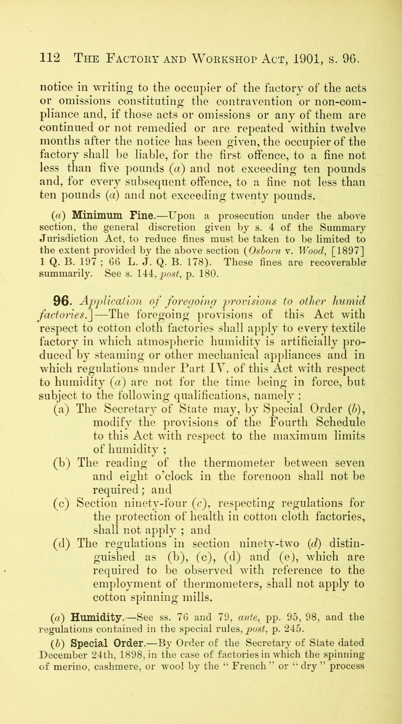 notice in writing to the occupier of the factory of the acts or omissions constituting the contravention or non-com- pliance and, if those acts or omissions or any of them are continued or not remedied or are repeated within twelve months after the notice has been given, the occupier of the factory shall be liable, for the first offence, to a fine not less than five pounds (a) and not exceeding ten pounds and, for every subsequent offence, to a fine not less than ten pounds (a) and not exceeding twenty pounds. (a) Minimum Fine.—Upon a prosecution under the above section, the general discretion given by s. 4 of the Summary Jurisdiction Act, to reduce fines must be taken to be limited to the extent provided by the above section (Osborn v. Wood, [1897] 1 Q. B. 197 ; 66 L. J. Q. B. 178). These fines are recoverable' summarily. See s. 144, post, p. 180. 96. Application of foregoing provisions to other humid factories.]—The foregoing provisions of this Act with respect to cotton cloth factories shall apply to every textile factory in which atmospheric humidity is artificially pro- duced by steaming or other mechanical appliances and in which regulations under Part IV. of this Act with respect to humidity (a) are not for the time being in force, but subject to the following qualifications, namely : (a) The Secretary of State may, by Special Order (5), modify the provisions of the Fourth Schedule to this Act with respect to the maximum limits of humidity ; (b) The reading of the thermometer between seven and eight o’clock in the forenoon shall not be required; and (c) Section ninety-four (c), respecting regulations for the protection of health in cotton cloth factories, shall not apply ; and (d) The regulations in section ninety-two (d) distin- guished as (b), (c), (d) and (e), which are required to be observed with reference to the employment of thermometers, shall not apply to cotton spinning mills. («) Humidity.—See ss. 76 and 79, ante, pp. 95, 98, and the regulations contained in the special rules, post, p. 245. (5) Special Order.—By Order of the Secretary of State dated December 24th, 1898, in the case of factories in which the spinning of merino, cashmere, or wool by the “ French ” or “ dry ” process