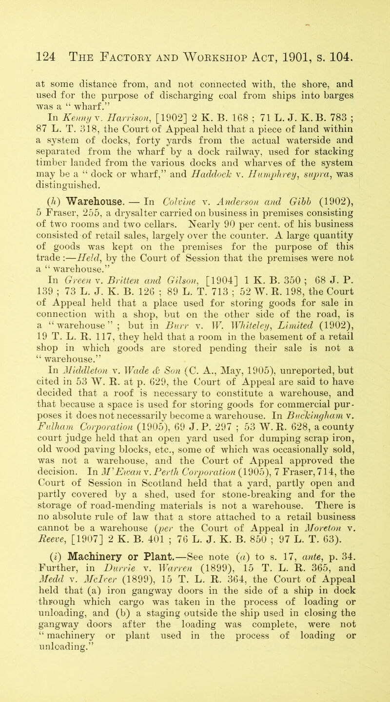 at some distance from, and not connected with, the shore, and used for the purpose of discharging coal from ships into barges was a “ wharf.” In Kenny v.. Harrison, [1902] 2 K. B. 168 ; 71 L. J. K. B. 783 ; 87 L. T. 318, the Court of Appeal held that a piece of land within a system of docks, forty yards from the actual waterside and separated from the wharf by a dock railway, used for stacking timber landed from the various docks and wharves of the system may be a “ dock or wharf,” and Haddock v. Humphrey, supra, was distinguished. ([h) Warehouse. — In Colvine v. Anderson and Gibb (1902), 5 Fraser, 255, a drysalter carried on business in premises consisting of two rooms and two cellars. Nearly 90 per cent, of his business consisted of retail sales, largely over the counter. A large quantity of goods was kept on the premises for the purpose of this trade :—Held, by the Court of Session that the premises were not a “ warehouse.” In Green v. Britten and Gilson, [1904] 1 K. B. 350 ; 68 J. P. 139 ; 73 L. J. K. B. 126 ; 89 L. T. 713 ; 52 W. R. 198, the Court of Appeal held that a place used for storing goods for sale in connection with a shop, but on the other side of the road, is a “warehouse” ; but in Burr v. IF. Whiteley, Limited (1902), 19 T. L. R. 117, they held that a room in the basement of a retail shop in which goods are stored pending their sale is not a “ warehouse.” In Middleton v. Wade & Son (C. A., May, 1905), unreported, but cited in 53 W. R. at p. 629, the Court of Appeal are said to have decided that a roof is necessary to constitute a warehouse, and that because a space is used for storing goods for commercial pur- poses it does not necessarily become a warehouse. In Buckingham v. Fulham Corporation (1905), 69 J.P. 297 ; 53 W. R. 628, a county court judge held that an open yard used for dumping scrap iron, old wood paving blocks, etc., some of which was occasionally sold, was not a warehouse, and the Court of Appeal approved the decision. In M'Ewan v. Perth Corporation (1905), 7 Fraser, 714, the Court of Session in Scotland held that a yard, partly open and partly covered by a shed, used for stone-breaking and for the storage of road-mending materials is not a warehouse. There is no absolute rule of law that a store attached to a retail business cannot be a warehouse (per the Court of Appeal in Moreton v. Reeve, [1907] 2 K. B. 401 ; 76 L. J. K. B. 850 ; 97 L. T. 63). (i) Machinery or Plant.—See note («) to s. 17, ante, p. 34. Further, in Durrie v. Warren (1899), 15 T. L. R. 365, and Medd v. Melver (1899), 15 T. L. R. 364, the Court of Appeal held that (a) iron gangway doors in the side of a ship in dock through which cargo was taken in the process of loading or unloading, and (b) a staging outside the ship used in closing the gangway doors after the loading was complete, were not “ machinery or plant used in the process of loading or unloading.”