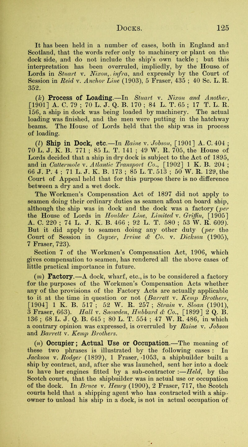 It has been held in a number of cases, both in England and Scotland, that the words refer only to machinery or plant on the dock side, and do not include the ship’s own tackle ; but this interpretation has been overruled, impliedly, by the House- of Lords in Stuart v. Nixon, infra, and expressly by the Court of Session in Reid v. Anchor Line (1903), 5 Fraser, 435 ; 40 Sc. L. R. 352. fk) Process of Loading.—In Stuart v. Nixon and Another, [1901] A. C. 79 ; 70 L. J. Q. B. 170 ; 84 L. T. 65 ; 17 T. L. R. 156, a ship in dock was being loaded by machinery. The actual loading was finished, and the men were putting in the hatchway beams. The House of Lords held that the ship was in process of loading. ft) Ship in Dock, etc.—In Raine v. Jobson, [1901] A. C. 404 ; 70 L. J. K. B. 771 ; 85 L. T. 141 ; 49 W. R. 705, the House of Lords decided that a ship in dry dock is subject to the Act of 1895, and in Cattermole v. A tlantic Transport Co., [1902] 1 K. B. 204 ; 66 J. P. 4 ; 71 L. J. K. B. 173 ; 85 L. T. 513 ; 50 W. R. 129, the Court of Appeal held that for this purpose there is no difference between a dry and a wet dock. The Workmen’s Compensation Act of 1897 did not apply to seamen doing their ordinary duties as seamen afloat on board ship, although the ship was in dock and the dock was a factory {per the House of Lords in Houlder Line, Limited v. Griffin, [1905] A. C. 220 ; 74 L. J. K. B. 466 ; 92 L. T. 580 ; 53 W. R. 609). But it did apply to seamen doing any other duty {per the Court of Session in Cayzer, Irvine & Co. v. Dickson (1905), 7 Fraser, 723). Section 7 of the Workmen’s Compensation Act, 1906, which gives compensation to seamen, has rendered all the above cases of little practical importance in future. (m) Factory.—A dock, wharf, etc., is to be considered a factory for the purposes of the Workmen’s Compensation Acts whether any of the provisions of the Factory Acts are actually applicable to it at the time in question or not {Barrett v. Kemp Brothers, [1904] 1 K. B. 517 ; 52 W. R. 257 ; Strain v. Sloan (1901), 3 Fraser, 663). Hall v. Snowden, Hubbard & Co., [1899] 2 Q. B. 136 ; 68 L. J. Q. B. 645 ; 80 L. T. 554 ; 47 W. R. 486, in which a contrary opinion was expressed, is overruled by Raine v. Jobson and Barrett v. Kemp Brothers. fi) Occupier; Actual Use or Occupation.—The meaning of these two phrases is illustrated by the following cases : In Jackson v. Rodger (1899), 1 Fraser, -1053, a shipbuilder built a ship by contract, and, after she was launched, sent her into a dock to have her engines fitted by a sub-contractor :—Held, by the Scotch courts, that the shipbuilder was in actual use or occupation of the dock. In Bruce v. Henry (1900), 2 Fraser, 717, the Scotch courts held that a shipping agent who has contracted with a ship - owner to unload his ship in a dock, is not in actual occupation of
