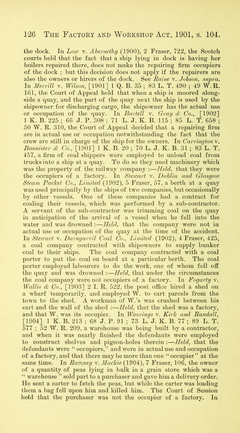the dock. In Low v. Abemetliy (1900), 2 Fraser, 722, the Scotch courts held that the fact that a ship lying in dock is having her boilers repaired there, does not make the repairing firm occupiers of the dock ; but this decision does not apply if the repairers are also the owners or hirers of the dock. See Raine v. Jobson, supra. In Merrill v. Wilson, [1901] 1 Q. B. 35 ; 83 L. T. 490 ; 49 W. R. 161, the Court of Appeal held that when a ship is moored along- side a quay, and the part of the quay next the ship is used by the shipowner for discharging cargo, the shipowner has the actual use or occupation of the quay. In Bartell v. Gray & Co., [1902] 1 K. B. 225 ; 66 J. P. 308 ; 71 L. J. K. B. 115 ; 85 L. T. 658 ; 50 W. R. 310, the Court of Appeal decided that a repairing firm are in actual use or occupation notwithstanding the fact that the crew are still in charge of the ship for the owners. In Carrington v. Bannister d; Co., [1901] 1 K. B. 20 ; 70 L. J. K. B. 31 ; 83 L. T. 457, a firm of coal shippers were employed to unload coal from trucks into a ship at a quay. To do so they used machinery which was the property of the railway company :—Held, that they were the occupiers of a factory. In Stewart v. Dublin and Glasgow Steam Packet Co., Limited (1902), 5 Fraser, 57, a berth at a quay was used principally by the ships of two companies, but occasionally by other vessels. One of these companies had a contract for coaling their vessels, which was performed by a sub-contractor. A servant of the sub-contractor was trimming coal on the quay in anticipation of the arrival of a vessel when he fell into the water and was drowned :—Held, that the company were not in actual use or occupation of the quay at the time of the accident. In Stewart v. Darngarvil Coal Co., Limited (1902), 4 Fraser, 425, a coal company contracted with shipowners to supply bunker coal to their ships. The coal company contracted with a coal porter to put the coal on board at a particular berth. The coal porter employed labourers to do the work, one of whom fell off the quay and was drowned :—Held, that under the circumstances the coal company were not occupiers of a factory. In Fogarty v. Wallis & Co., [1903] 2 I. R. 522, the post office hired a shed on a wharf temporarily, and employed W. to cart parcels from the town to the shed. A workman of W.’s was crushed between his cart and the wall of the shed :—Held, that the shed was a factory, and that W. was its occupier. In Weavings v. Kirk and Ra?idall, [1904] 1 K. B. 213 ; 68 J. P. 91 ; 73 L. J. K. B. 77 ; 89 L. T. 577 ; 52 W. R. 209, a warehouse was being built by a contractor, and when it was nearly finished the defendants were employed to construct shelves and pigeon-holes therein :—Held, that the defendants were “ occupiers,” and were in actual use and occupation of a factory, and that there may be more than one “ occupier” at the same time. In Ramsay v. Mackie (1904), 7 Fraser, 106, the owner of a quantity of peas lying in bulk in a grain store which was a “ warehouse ” sold part to a purchaser and gave him a delivery order. He sent a carter to fetch the peas, but while the carter was loading them a bag fell upon him and killed him. The Court of Session held that the purchaser was not the occupier of a factory. In