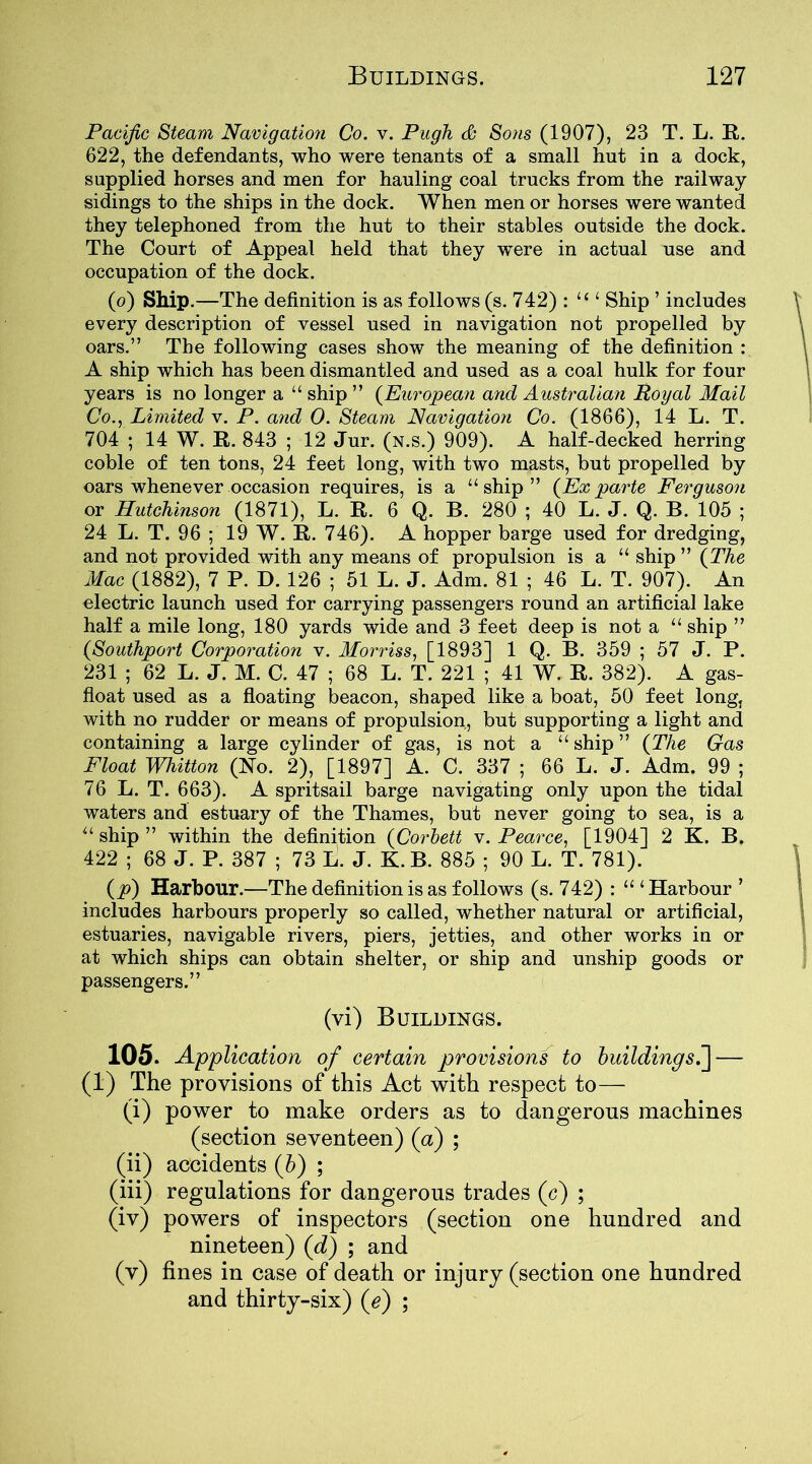 Pacific Steam Navigation Co. v. Pugh <£• Sons (1907), 23 T. L. R. 622, the defendants, who were tenants of a small hut in a dock, supplied horses and men for hauling coal trucks from the railway- sidings to the ships in the dock. When men or horses were wanted they telephoned from the hut to their stables outside the dock. The Court of Appeal held that they were in actual use and occupation of the dock. (o) Ship.—The definition is as follows (s. 742) : li i Ship ’ includes every description of vessel used in navigation not propelled by oars.” The following cases show the meaning of the definition : A ship which has been dismantled and used as a coal hulk for four years is no longer a “ ship ” (European and Australian Royal Mail Co., Limited v. P. and 0. Steam Navigation Co. (1866), 14 L. T. 704 ; 14 W. R. 843 ; 12 Jur. (n.s.) 909). A half-decked herring coble of ten tons, 24 feet long, with two masts, but propelled by oars whenever occasion requires, is a “ship” (Ex parte Ferguson or Hutchinson (1871), L. R. 6 Q. B. 280 ; 40 L. J. Q. B. 105 ; 24 L. T. 96 ; 19 W. R. 746). A hopper barge used for dredging, and not provided with any means of propulsion is a “ ship ” (The Mac (1882), 7 P. D. 126 ; 51 L. J. Adm. 81 ; 46 L. T. 907). An electric launch used for carrying passengers round an artificial lake half a mile long, 180 yards wide and 3 feet deep is not a “ ship ” (Southport Corporation v. Morriss, [1893] 1 Q. B. 359 ; 57 J. P. 231 ; 62 L. J. M. C. 47 ; 68 L. T. 221 ; 41 W. R. 382). A gas- float used as a floating beacon, shaped like a boat, 50 feet long, with no rudder or means of propulsion, but supporting a light and containing a large cylinder of gas, is not a “ ship ” (The Gas Float Whitton (No. 2), [1897] A. C. 337 ; 66 L. J. Adm. 99 ; 76 L. T. 663). A spritsail barge navigating only upon the tidal waters and estuary of the Thames, but never going to sea, is a “ ship ” within the definition (Corbett v. Pearce, [1904] 2 K. B. 422 ; 68 J. P. 387 ; 73 L. J. K. B. 885 ; 90 L. T. 781). (p) Harbour.—The definition is as follows (s. 742) : “ ‘Harbour ’ includes harbours properly so called, whether natural or artificial, estuaries, navigable rivers, piers, jetties, and other works in or at which ships can obtain shelter, or ship and unship goods or passengers.” (vi) Buildings. 105. Application of certain provisions to buildings.~\— (1) The provisions of this Act with respect to— (i) power to make orders as to dangerous machines (section seventeen) (a) ; (ii) accidents (b) ; (iii) regulations for dangerous trades (c) ; (iv) powers of inspectors (section one hundred and nineteen) (d) ; and (v) fines in case of death or injury (section one hundred and thirty-six) (e) ;