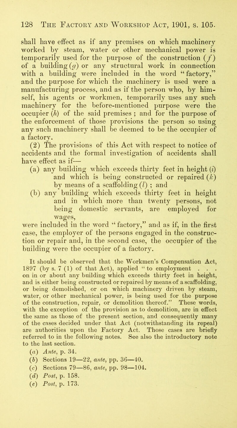shall have effect as if any premises on which machinery worked by steam, water or other mechanical power is temporarily used for the purpose of the construction (/) of a building (g) or any structural work in connection with a building were included in the word 44 factory,” and the purpose for which the machinery is used were a manufacturing process, and as if the person who, by him- self, his agents or workmen, temporarily uses any such machinery for the before-mentioned purpose were the occupier (h) of the said premises ; and for the purpose of the enforcement of those provisions the person so using any such machinery shall be deemed to be the occupier of a factory. (2) The provisions of this Act with respect to notice of accidents and the formal investigation of accidents shall have effect as if— (a) any building which exceeds thirty feet in height (i) and which is being constructed or repaired (k) by means of a scaffolding (/) ; and (b) any building which exceeds thirty feet in height and in which more than twenty persons, not being domestic servants, are employed for wages, were included in the word k4 factory,” and as if, in the first case, the employer of the persons engaged in the construc- tion or repair and, in the second case, the occupier of the building were the occupier of a factory. It should be observed that the Workmen’s Compensation Act, 1897 (by s. 7 (1) of that Act), applied “ to employment . . . on in or about any building which exceeds thirty feet in height, and is either being constructed or repaired by means of a scaffolding, or being demolished, or on which machinery driven by steam, water, or other mechanical power, is being used for the purpose of the construction, repair, or demolition thereof.” These words, with the exception of the provision as to demolition, are in effect the same as those of the present section, and consequently many of the cases decided under that Act (notwithstanding its repeal) are authorities upon the Factory Act. Those cases are briefly referred to in the following notes. See also the introductory note to the last section. (а) Ante, p. 34. (б) Sections 19—22, ante, pp. 36—40. (c) Sections 79—86, ante, pp. 98—104. (d) Post, p. 158. (e) Post, p. 173.