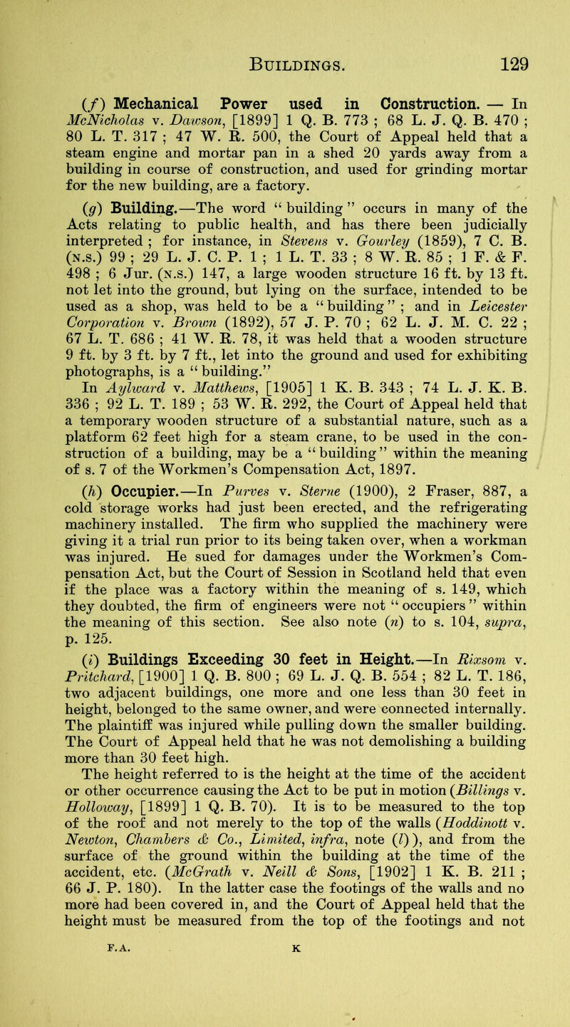 (/) Mechanical Power used in Construction. — In McNicholas v. Dawson, [1899] 1 Q. B. 773 ; 68 L. J. Q. B. 470 ; 80 L. T. 317 ; 47 W. R. 500, the Court of Appeal held that a steam engine and mortar pan in a shed 20 yards away from a building in course of construction, and used for grinding mortar for the new building, are a factory. (g) Building.—The word “ building ” occurs in many of the Acts relating to public health, and has there been judicially interpreted ; for instance, in Stevens v. Gourley (1859), 7 C. B. (N.s.) 99 ; 29 L. J. C. P. 1 ; 1 L. T. 33 ; 8 W. R. 85 ; 1 F. & F. 498 ; 6 Jur. (n.s.) 147, a large wooden structure 16 ft. by 13 ft. not let into the ground, but lying on the surface, intended to be used as a shop, was held to be a “ building ” ; and in Leicester Corporation v. Brown (1892), 57 J. P. 70 ; 62 L. J. M. C. 22 ; 67 L. T. 686 ; 41 W. R. 78, it was held that a wooden structure 9 ft. by 3 ft. by 7 ft., let into the ground and used for exhibiting photographs, is a “ building.” In Aylward v. Matthews, [1905] 1 K. B. 343 ; 74 L. J. K. B. 336 ; 92 L. T. 189 ; 53 W. R. 292, the Court of Appeal held that a temporary wooden structure of a substantial nature, such as a platform 62 feet high for a steam crane, to be used in the con- struction of a building, may be a “building” within the meaning of s. 7 of the Workmen’s Compensation Act, 1897. (h) Occupier.—In Purves v. Sterne (1900), 2 Fraser, 887, a cold storage works had just been erected, and the refrigerating machinery installed. The firm who supplied the machinery were giving it a trial run prior to its being taken over, when a workman was injured. He sued for damages under the Workmen’s Com- pensation Act, but the Court of Session in Scotland held that even if the place was a factory within the meaning of s. 149, which they doubted, the firm of engineers were not “ occupiers ” within the meaning of this section. See also note (n) to s. 104, supra, p. 125. (i) Buildings Exceeding 30 feet in Height.—In Rixsom v. Pritchard, [1900] 1 Q. B. 800 ; 69 L. J. Q. B. 554 ; 82 L. T. 186, two adjacent buildings, one more and one less than 30 feet in height, belonged to the same owner, and were connected internally. The plaintiff was injured while pulling down the smaller building. The Court of Appeal held that he was not demolishing a building more than 30 feet high. The height referred to is the height at the time of the accident or other occurrence causing the Act to be put in motion (.Billings v. Holloway, [1899] 1 Q. B. 70). It is to be measured to the top of the roof and not merely to the top of the walls (Hoddinott v. Newton, Chambers & Co., Limited, infra, note (l) ), and from the surface of the ground within the building at the time of the accident, etc. (McGrath v. Neill & Sons, [1902] 1 K. B. 211 ; 66 J. P. 180). In the latter case the footings of the walls and no more had been covered in, and the Court of Appeal held that the height must be measured from the top of the footings and not F.A. K