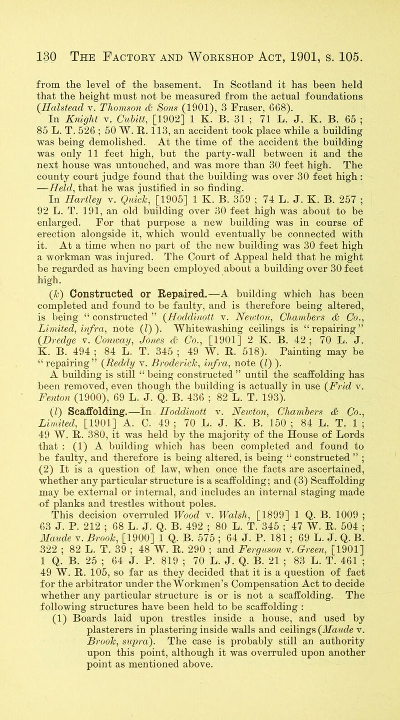from the level of the basement. In Scotland it has been held that the height must not be measured from the actual foundations (Halstead v. Thomson & Sons (1901), 3 Fraser, 668). In Knight v. Cubitt, [1902] 1 K. B. 31 ; 71 L. J. K. B. 65 ; 85 L. T. 526 ; 50 W. R. 113, an accident took place while a building was being demolished. At the time of the accident the building was only 11 feet high, but the party-wall between it and the next house was untouched, and was more than 30 feet high. The county court judge found that the building was over 30 feet high : —Held, that he was justified in so finding. In Hartley v. Quick, [1905] 1 K. B. 359 ; 74 L. J. K. B. 257 ; 92 L. T. 191, an old building over 30 feet high was about to be enlarged. For that purpose a new building was in course of erection alongside it, which would eventually be connected with it. At a time when no part of the new building was 30 feet high a workman was injured. The Court of Appeal held that he might be regarded as having been employed about a building over 30 feet high. (k) Constructed or Repaired.—A building which has been completed and found to be faulty, and is therefore being altered, is being “ constructed ” (Hoddinott v. Newton, Chambers & Co., Limited, infra, note (Z) ). Whitewashing ceilings is “repairing” {Dredge v. Conway, Jones cO Co., [1901] 2 K. B. 42 ; 70 L. J. K. B. 494 ; 84 L. T. 345 ; 49 W. R. 518). Painting may be “ repairing” (Reddy v. Broderick, infra, note (Z) ). A building is still “ being constructed ” until the scatfolding has been removed, even though the building is actually in use (Frid v. Fenton (1900), 69 L. J. Q. B. 436 ; 82 L. T. 193). (Z) Scatfolding.—In Hoddinott v. Neicton, Chambers & Co., Limited, [1901] A. C. 49 ; 70 L. J. K. B. 150 ; 84 L. T. 1 ; 49 W. R. 380, it was held by the majority of the House of Lords that : (1) A building which has been completed and found to be faulty, and therefore is being altered, is being “ constructed ” ; (2) It is a question of law, when once the facts are ascertained, whether any particular structure is a scatfolding; and (3) Scaffolding may be external or internal, and includes an internal staging made of planks and trestles without poles. This decision overruled Wood v. Walsh, [1899] 1 Q. B. 1009 ; 63 J. P. 212 ; 68 L. J. Q. B. 492 ; 80 L. T. 345 ; 47 W. R. 504 ; Maude v. Brook, [1900] 1 Q. B. 575 ; 64 J. P. 181; 69 L. J. Q. B. 322 ; 82 L. T. 39 ; 48 W. R. 290 ; and Ferguson v. Green, [1901] 1 Q. B. 25 ; 64 J. P. 819 ; 70 L. J. Q. B. 21 ; 83 L. T. 461 ; 49 W. R. 105, so far as they decided that it is a question of fact for the arbitrator under the Workmen’s Compensation Act to decide whether any particular structure is or is not a scatfolding. The following structures have been held to be scaffolding : (l) Boards laid upon trestles inside a house, and used by plasterers in plastering inside walls and ceilings {Maude v. Brook, supra). The case is probably still an authority upon this point, although it was overruled upon another point as mentioned above.