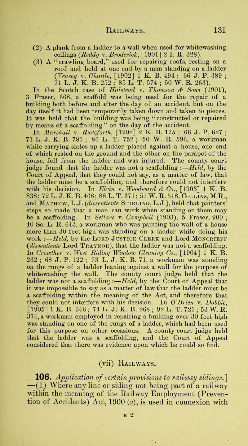 (2) A plank from a ladder to a wall when used for whitewashing ceilings (Reddy v. Broderick, [1901] 2 I. R. 328). (3) A “ crawling board,” used for repairing roofs, resting on a roof and held at one end by a man standing on a ladder (Veasey v. Chattle, [1902] 1 K. B. 494 ; 66 J. P. 389 ; 71 L. J. K. B. 252 ; 85 L. T. 574 ; 50 W. R. 263). In the Scotch case of Halstead v. Thomson & Sons (1901), 3 Fraser, 668, a scaffold was being used for the repair of a building both before and after the day of an accident, but on the day itself it had been temporarily taken down and taken to pieces. It was held that the building was being “constructed or repaired by means of a scaffolding” on the day of the accident. In Marshall v. Rudeforth, [1902] 2 K. B. 175 ; 66 J. P. 627 ; 71 L. J. K. B. 781 ; 86 L. T. 752 ; 50 W. R. 596, a workman while carrying slates up a ladder placed against a house, one end of which rested on the ground and the other on the parapet of the house, fell from the ladder and was injured. The county court judge found that the ladder was not a scaffolding :—Held, by the Court of Appeal, that they could not say, as a matter of law, that the ladder must be a scaffolding, and therefore could not interfere with his decision. In Elvin v. Woodward & Co., [1903] 1 K. B. 838; 72 L. J. K. B. 468; 88 L. T. 671; 51 W. R. 518, Collins, M.R., and Mathew, L. J. (dissentiente Stirling, L. J.), held that painters’ steps so made that a man can work when standing on them may be a scaffolding. In Sellars v. Campbell (1903), 5 Fraser, 900 ; 40 Sc. L. R. 643, a workman who was painting the wall of a house more than 30 feet high was standing on a ladder while doing his work :—Held, by the Lord Justice Clerk and Lord Moncrieef (dissentiente Lord Traynor), that the ladder was not a scaffolding. In Croiother v. West Riding Window Cleaning Co., [1904] 1 K. B. 232 ; 68 J. P. 122 ; 73 L. J. K. B. 71, a workman was standing on the rungs of a ladder leaning against a wall for the purpose of whitewashing the wall. The county court judge held that the ladder was not a scaffolding :—Held, by the Court of Appeal that it was impossible to say as a matter of law that the ladder must be a scaffolding within the meaning of the Act, and therefore that they could not interfere with his decision. In O'Brien v. Dobbie, [1905] 1 K. B. 346; 74 L. J.1 K. B. 268 ; 92 L. T. 721 ; 53 W. R. 374, a workman employed in repairing a building over 30 feet high was standing on one of the rungs of a ladder, which had been used for this purpose on other occasions. A county court judge held that the ladder was a scaffolding, and the Court of Appeal -considered that there was evidence upon which he could so find. (vii) Railways. 106. Application of certain provisions to railway siding5.] —(1) Where any line or siding not being part of a railway within the meaning of the Railway Employment (Preven- tion of Accidents) Act, 1900 (a), is used in connexion with