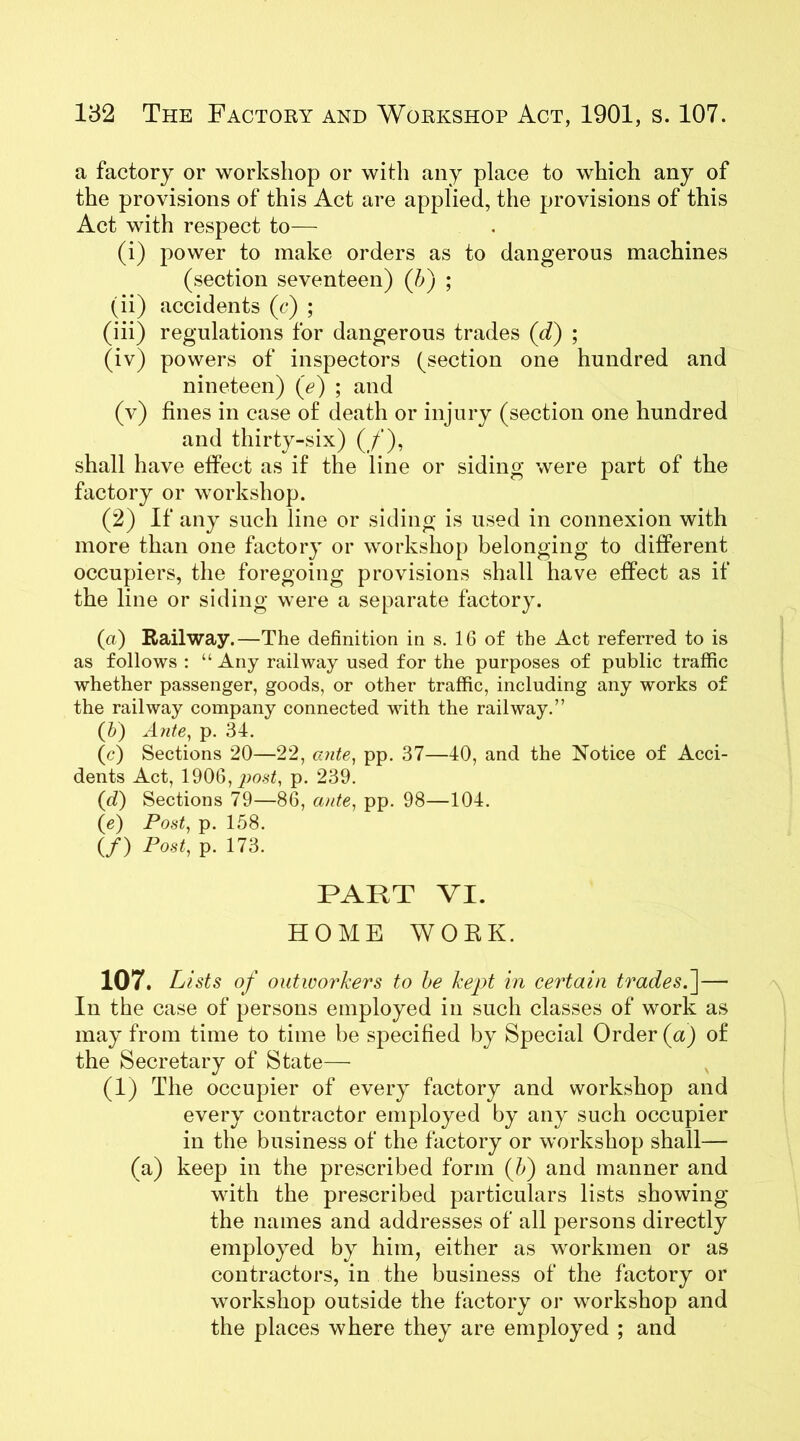 a factory or workshop or with any place to which any of the provisions of this Act are applied, the provisions of this Act with respect to— (i) power to make orders as to dangerous machines (section seventeen) (/>) ; (ii) accidents (c) ; (iii) regulations for dangerous trades (d) ; (iv) powers of inspectors (section one hundred and nineteen) (<?) ; and (v) fines in case of death or injury (section one hundred and thirty-six) (/), shall have effect as if the line or siding were part of the factory or workshop. (2) If any such line or siding is used in connexion with more than one factory or workshop belonging to different occupiers, the foregoing provisions shall have effect as if the line or siding were a separate factory. (a) Railway.—The definition in s. 16 of the Act referred to is as follows : “ Any railway used for the purposes of public traffic whether passenger, goods, or other traffic, including any works of the railway company connected with the railway.” (b) Ante, p. 34. (c) Sections 20—22, ante, pp. 37—40, and the Notice of Acci- dents Act, 1906, post, p. 239. (d) Sections 79—86, ante, pp. 98—104. (e) Post, p. 158. (/) Post, p. 173. PART VI. HOME WORK. 107. Lists of outworkers to be kept in certain trades.']— In the case of persons employed in such classes of work as may from time to time be specified by Special Order (a) of the Secretary of State— (1) The occupier of every factory and workshop and every contractor employed by any such occupier in the business of the factory or workshop shall— (a) keep in the prescribed form (5) and manner and with the prescribed particulars lists showing the names and addresses of all persons directly employed by him, either as workmen or as contractors, in the business of the factory or workshop outside the factory or workshop and the places where they are employed ; and