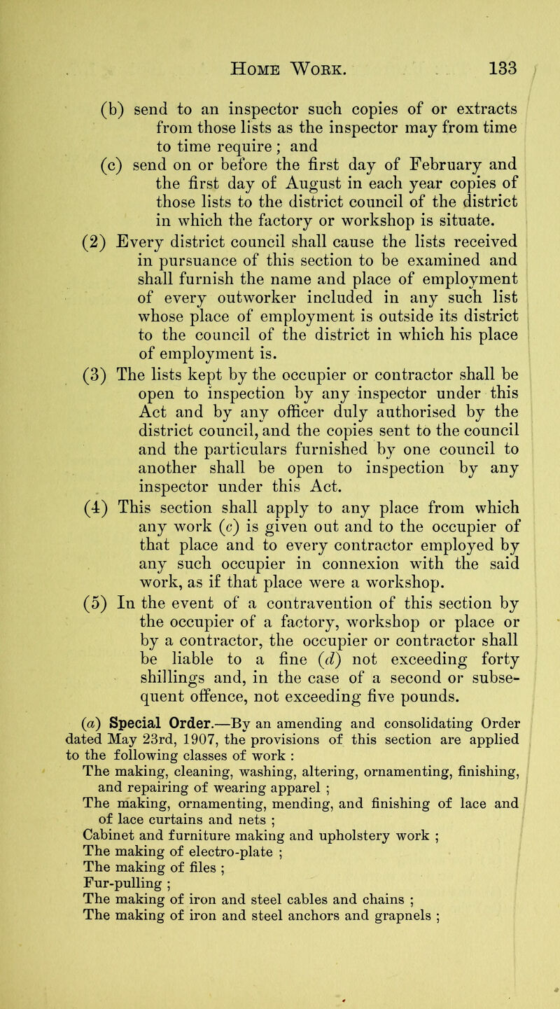 (b) send to an inspector such copies of or extracts from those lists as the inspector may from time to time require ; and (c) send on or before the first day of February and the first day of August in each year copies of those lists to the district council of the district in which the factory or workshop is situate. (2) Every district council shall cause the lists received in pursuance of this section to be examined and shall furnish the name and place of employment of every outworker included in any such list whose place of employment is outside its district to the council of the district in which his place of employment is. (3) The lists kept by the occupier or contractor shall be open to inspection by any inspector under this Act and by any officer duly authorised by the district council, and the copies sent to the council and the particulars furnished by one council to another shall be open to inspection by any inspector under this Act. (4) This section shall apply to any place from which any work (c) is given out and to the occupier of that place and to every contractor employed by any such occupier in connexion with the said work, as if that place were a workshop. (5) In the event of a contravention of this section by the occupier of a factory, workshop or place or by a contractor, the occupier or contractor shall be liable to a fine (d) not exceeding forty shillings and, in the case of a second or subse- quent offence, not exceeding five pounds. (a) Special Order.—By an amending and consolidating Order dated May 23rd, 1907, the provisions of this section are applied to the following classes of work : The making, cleaning, washing, altering, ornamenting, finishing, and repairing of wearing apparel ; The making, ornamenting, mending, and finishing of lace and of lace curtains and nets ; Cabinet and furniture making and upholstery work ; The making of electro-plate ; The making of files ; Fur-pulling ; The making of iron and steel cables and chains ; The making of iron and steel anchors and grapnels ;