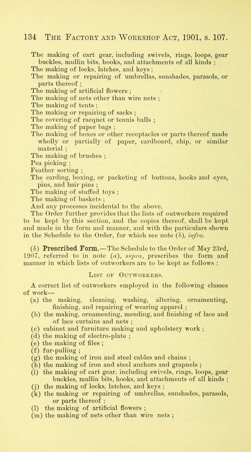 The making of cart gear, including swivels, rings, loops, gear buckles, mullin bits, hooks, and attachments of all kinds ; The making of locks, latches, and keys ; The making or repairing of umbrellas, sunshades, parasols, or parts thereof ; The making of artificial flowers ; The making of nets other than wire nets ; The making of tents ; The making or repairing of sacks ; The covering of racquet or tennis balls ; The making of paper bags ; The making of boxes or other receptacles or parts thereof made wholly or partially of paper, cardboard, chip, or similar material ; The making of brushes ; Pea picking ; Feather sorting ; The carding, boxing, or packeting of buttons, hooks and eyes, pins, and hair pins ; The making of stuffed toys ; The making of baskets ; And any processes incidental to the above. The Order further provides that the lists of outworkers required to be kept by this section, and the copies thereof, shall be kept and made in the form and manner, and with the particulars shown in the Schedule to the Order, for which see note (b), infra. (b) Prescribed Form.—The Schedule to the Order of May 23rd, 1907, referred to in note (a), supra, prescribes the form and manner in which lists of outworkers are to be kept as follows : List of Outworkers. A correct list of outworkers employed in the following classes of work— (a) the making, cleaning, washing, altering, ornamenting, finishing, and repairing of wearing apparel ; (b) the making, ornamenting, mending, and finishing of lace and of lace curtains and nets ; (c) cabinet and furniture making and upholstery work ; (d) the making of electro-plate ; (e) the making of files ; (f) fur-pulling ; (g) the making of iron and steel cables and chains ; (h) the making of iron and steel anchors and grapnels ; (i) the making of cart gear, including swivels, rings, loops, gear buckles, mullin bits, hooks, and attachments of all kinds ; (j) the making of locks, latches, and keys ; (k) the making or repairing of umbrellas, sunshades, parasols, or parts thereof ; (l) the making of artificial flowers ; (m) the making of nets other than wire nets ;