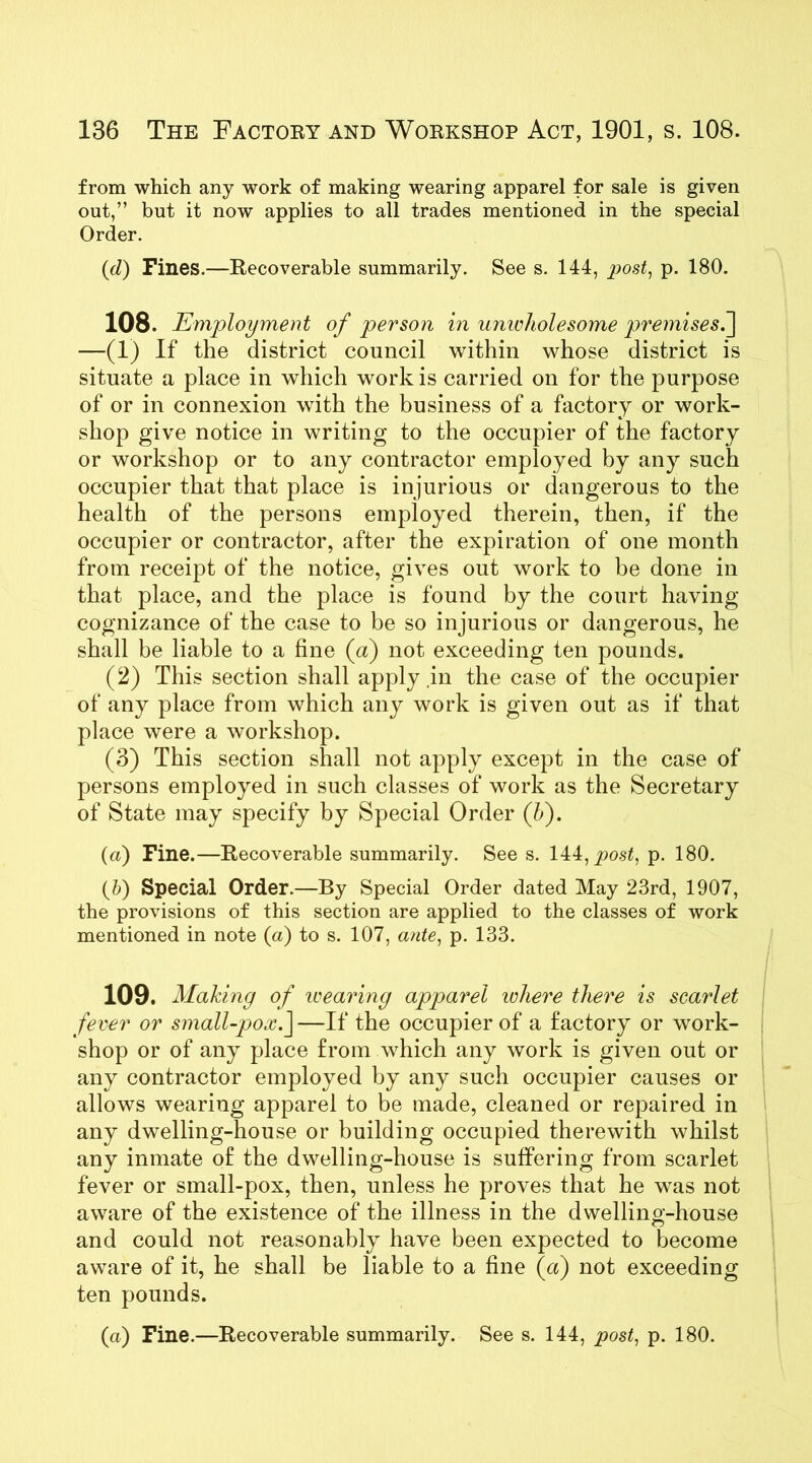 from which any work of making wearing apparel for sale is given out,” but it now applies to all trades mentioned in the special Order. (d) Fines.—Recoverable summarily. See s. 144, post, p. 180. 108. Employment of person in unwholesome premises.] —(1) If the district council within whose district is situate a place in which work is carried on for the purpose of or in connexion with the business of a factory or work- shop give notice in writing to the occupier of the factory or workshop or to any contractor employed by any such occupier that that place is injurious or dangerous to the health of the persons employed therein, then, if the occupier or contractor, after the expiration of one month from receipt of the notice, gives out work to be done in that place, and the place is found by the court having cognizance of the case to be so injurious or dangerous, he shall be liable to a fine (a) not exceeding ten pounds. (2) This section shall apply in the case of the occupier of any place from which any work is given out as if that place were a workshop. (3) This section shall not apply except in the case of persons employed in such classes of work as the Secretary of State may specify by Special Order (h). (a) Fine.—Recoverable summarily. See s. 144, post, p. 180. {Jo) Special Order.—By Special Order dated May 23rd, 1907, the provisions of this section are applied to the classes of work mentioned in note (a) to s. 107, ante, p. 133. 109. Making of wearing apparel ivhere there is scarlet fever or small-pox.J —If the occupier of a factory or work- shop or of any place from which any work is given out or any contractor employed by any such occupier causes or allows wearing apparel to be made, cleaned or repaired in any dwelling-house or building occupied therewith whilst any inmate of the dwelling-house is suffering from scarlet fever or small-pox, then, unless he proves that he was not aware of the existence of the illness in the dwelling-house and could not reasonably have been expected to become aware of it, he shall be liable to a fine (a) not exceeding ten pounds. (a) Fine.—Recoverable summarily. See s. 144, post, p. 180.