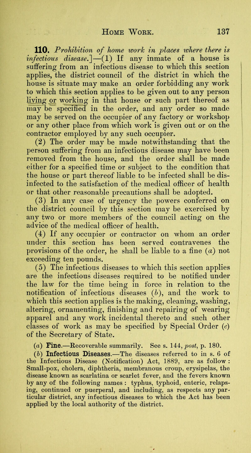 110. Prohibition of home work in places where there is infectious disease.']—(1) I£ any inmate o£ a house is suffering from an infectious disease to which this section applies, the district council of the district in which the house is situate may make an order forbidding any work to which this section applies to be given out to any person living or working in that house or such part thereof as may be specified in the order, and any order so made may be served on the occupier of any factory or workshop or any other place from which work is given out or on the contractor employed by any such occupier. (2) The order may be made notwithstanding that the person suffering from an infectious disease may have been removed from the house, and the order shall be made either for a specified time or subject to the condition that the house or part thereof liable to be infected shall be dis- infected to the satisfaction of the medical officer of health or that other reasonable precautions shall be adopted. (3) In any case of urgency the powers conferred on the district council by this section may be exercised by any two or more members of the council acting on the advice of the medical officer of health. (1) If any occupier or contractor on whom an order under this section has been served contravenes the provisions of the order, he shall be liable to a fine (a) not exceeding ten pounds. (5) The infectious diseases to which this section applies are the infectious diseases required to be notified under the law for the time being in force in relation to the notification of infectious diseases (b), and the work to which this section applies is the making, cleaning, washing, altering, ornamenting, finishing and repairing of wearing apparel and any work incidental thereto and such other classes of work as may be specified by Special Order (c) of the Secretary of State. (a) Fine.—Recoverable summarily. See s. 144, post, p. 180. (b) Infectious Diseases.—The diseases referred to in s. 6 of the Infectious Disease (Notification) Act, 1889, are as follow : Small-pox, cholera, diphtheria, membranous croup, erysipelas, the disease known as scarlatina or scarlet fever, and the fevers known by any of the following names : typhus, typhoid, enteric, relaps- ing, continued or puerperal, and including, as respects any par- ticular district, any infectious diseases to which the Act has been applied by the local authority of the district.